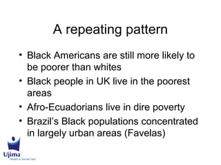 A repeating pattern
• Black Americans are still more likely to
be poorer than whites
• Black people in UK live in the poorest
areas
• Afro-Ecuadorians live in dire poverty
• Brazil’s Black populations concentrated
in largely urban areas (Favelas)
 