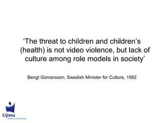 ‘The threat to children and children’s
(health) is not video violence, but lack of
culture among role models in society’
Bengt Gorransson, Swedish Minister for Culture, 1982
 