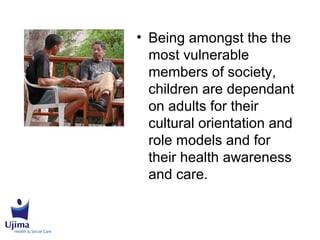 • Being amongst the the
most vulnerable
members of society,
children are dependant
on adults for their
cultural orientation and
role models and for
their health awareness
and care.
 