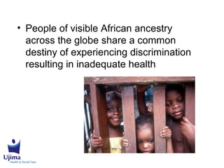 • People of visible African ancestry
across the globe share a common
destiny of experiencing discrimination
resulting in inadequate health
 
