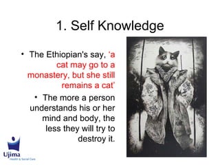 1. Self Knowledge
• The Ethiopian's say, ‘a
cat may go to a
monastery, but she still
remains a cat’
• The more a person
understands his or her
mind and body, the
less they will try to
destroy it.
 
