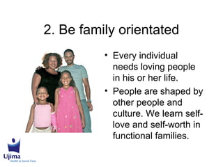 2. Be family orientated
• Every individual
needs loving people
in his or her life.
• People are shaped by
other people and
culture. We learn self-
love and self-worth in
functional families.
 