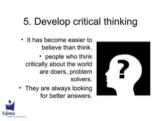 5. Develop critical thinking
• It has become easier to
believe than think.
• people who think
critically about the world
are doers, problem
solvers.
• They are always looking
for better answers.
 