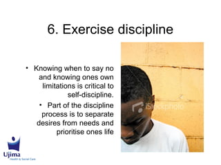 6. Exercise discipline
• Knowing when to say no
and knowing ones own
limitations is critical to
self-discipline.
• Part of the discipline
process is to separate
desires from needs and
prioritise ones life
 