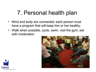7. Personal health plan
• Mind and body are connected; each person must
have a program that will keep him or her healthy.
• Walk when possible, cycle, swim, visit the gym, eat
with moderation
 