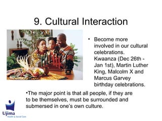 9. Cultural Interaction
• Become more
involved in our cultural
celebrations.
Kwaanza (Dec 26th -
Jan 1st), Martin Luther
King, Malcolm X and
Marcus Garvey
birthday celebrations.
•The major point is that all people, if they are
to be themselves, must be surrounded and
submersed in one’s own culture.
 