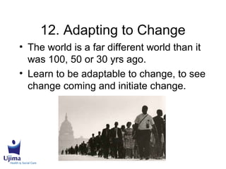 12. Adapting to Change
• The world is a far different world than it
was 100, 50 or 30 yrs ago.
• Learn to be adaptable to change, to see
change coming and initiate change.
 