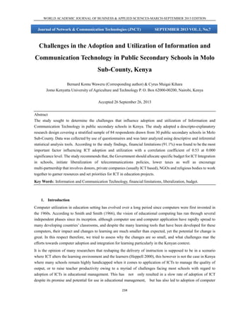 WORLD ACADEMIC JOURNAL OF BUSINESS & APPLIED SCIENCES-MARCH-SEPTEMBER 2013 EDITION

Journal of Network & Communication Technologies (JNCT)

SEPTEMBER 2013 VOL.1, No,7

Challenges in the Adoption and Utilization of Information and
Communication Technology in Public Secondary Schools in Molo
Sub-County, Kenya
Bernard Komu Waweru (Corresponding author) & Cyrus Muigai Kihara
Jomo Kenyatta University of Agriculture and Technology P. O. Box 62000-00200, Nairobi, Kenya
Accepted 26 September 26, 2013
Abstract
The study sought to determine the challenges that influence adoption and utilization of Information and
Communication Technology in public secondary schools in Kenya. The study adopted a descripto-explanatory
research design covering a stratified sample of 84 respondents drawn from 30 public secondary schools in Molo
Sub-County. Data was collected by use of questionnaires and was later analyzed using descriptive and inferential
statistical analysis tools. According to the study findings, financial limitations (91.1%) was found to be the most
important factor influencing ICT adoption and utilization with a correlation coefficient of 0.53 at 0.000
significance level. The study recommends that, the Government should allocate specific budget for ICT Integration
in schools, initiate liberalization of telecommunications policies, lower taxes as well as encourage
multi-partnership that involves donors, private companies (usually ICT based), NGOs and religious bodies to work
together to garner resources and set priorities for ICT in education projects.
Key Words: Information and Communication Technology, financial limitations, liberalization, budget.

1. Introduction
Computer utilization in education setting has evolved over a long period since computers were first invented in
the 1960s. According to Smith and Smith (1966), the vision of educational computing has run through several
independent phases since its inception. although computer use and computer application have rapidly spread to
many developing countries’ classrooms, and despite the many learning tools that have been developed for these
computers, their impact and changes to learning are much smaller than expected, yet the potential for change is
great. In this respect therefore, we tried to assess why the changes are so small, and what challenges mar the
efforts towards computer adoption and integration for learning particularly in the Kenyan context.
It is the opinion of many researchers that reshaping the delivery of instruction is supposed to be in a scenario
where ICT alters the learning environment and the learners (Heppell 2000), this however is not the case in Kenya
where many schools remain highly handicapped when it comes to application of ICTs to manage the quality of
output, or to raise teacher productivity owing to a myriad of challenges facing most schools with regard to
adoption of ICTs in educational management. This has not only resulted in a slow rate of adoption of ICT
despite its promise and potential for use in educational management, but has also led to adoption of computer
234

 