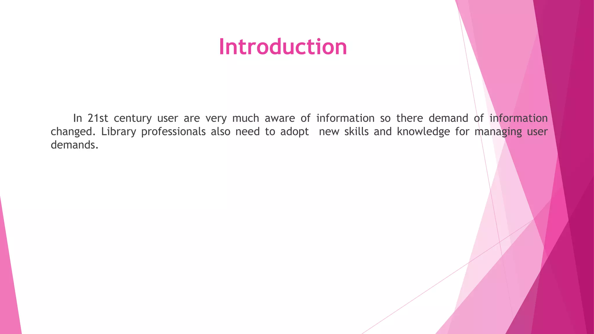 Introduction
In 21st century user are very much aware of information so there demand of information
changed. Library professionals also need to adopt new skills and knowledge for managing user
demands.