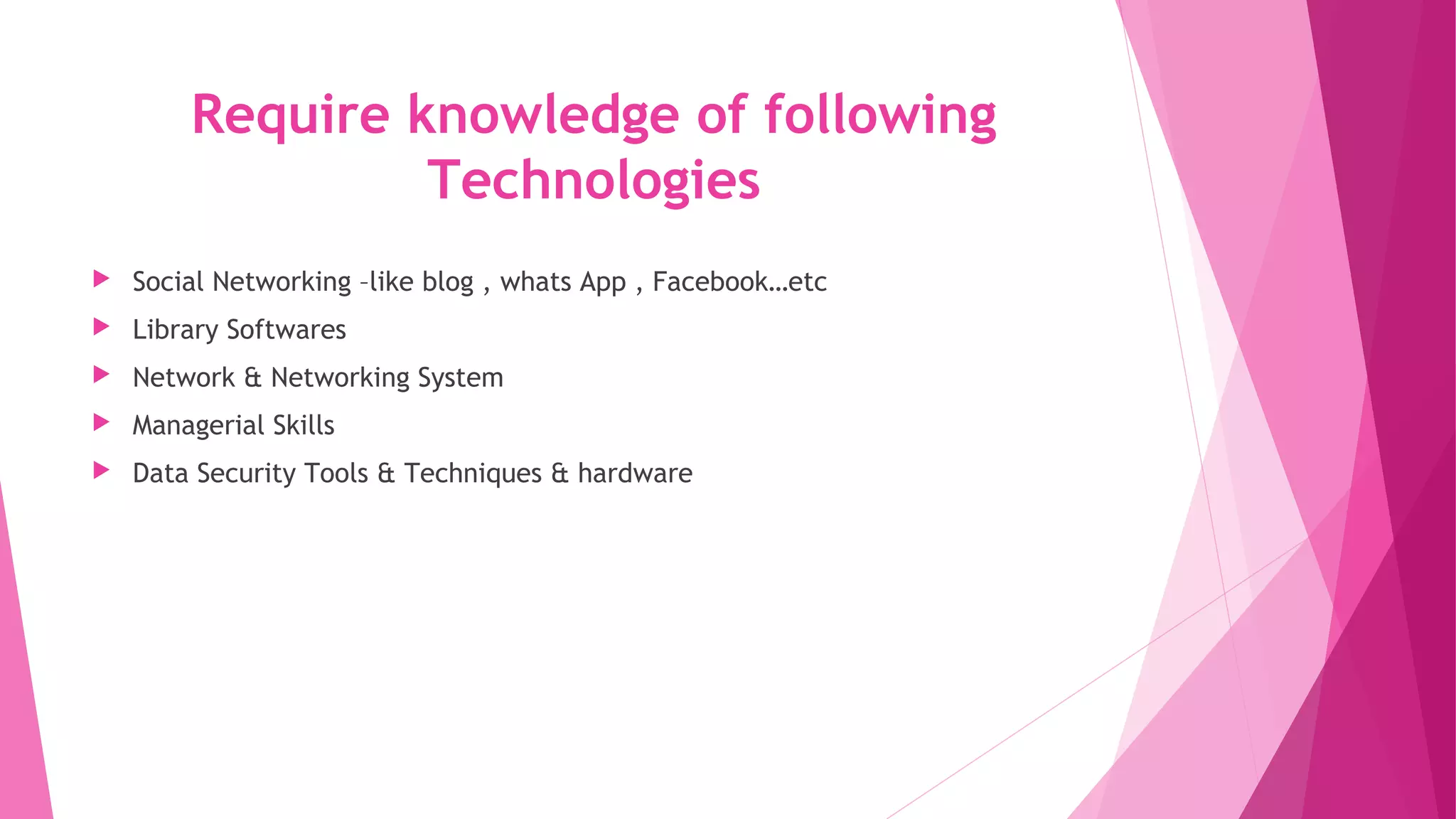 Require knowledge of following
Technologies
Social Networking –like blog , whats App , Facebook…etc
Library Softwares
Network & Networking System
Managerial Skills
Data Security Tools & Techniques & hardware