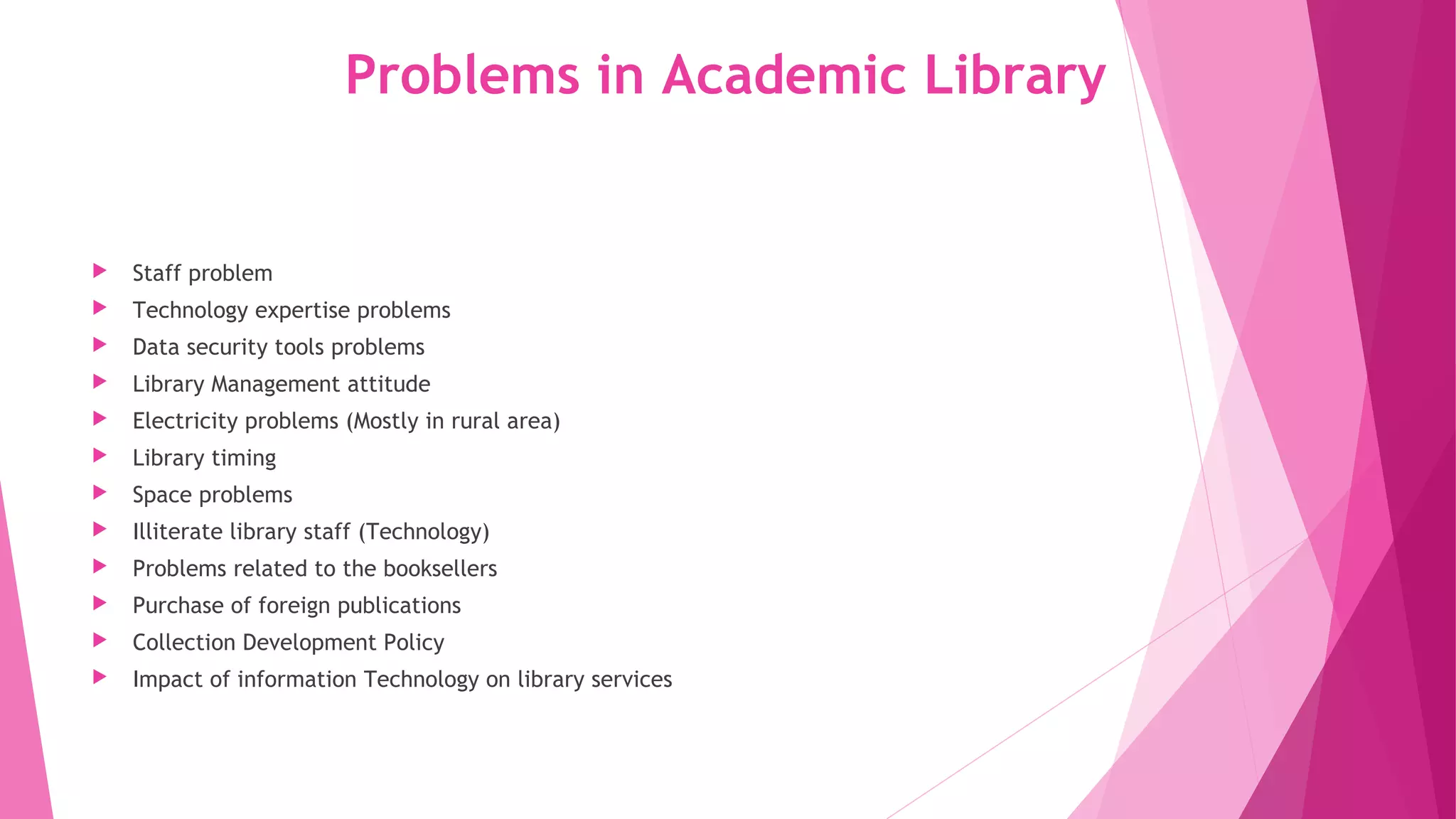 Problems in Academic Library
Staff problem
Technology expertise problems
Data security tools problems
Library Management attitude
Electricity problems (Mostly in rural area)
Library timing
Space problems
Illiterate library staff (Technology)
Problems related to the booksellers
Purchase of foreign publications
Collection Development Policy
Impact of information Technology on library services