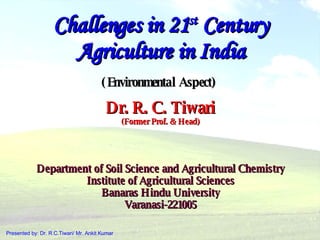 Challenges in 21 st  Century Agriculture in India (Environmental Aspect)   Dr. R. C. Tiwari (Former Prof. & Head) Department of Soil Science and Agricultural Chemistry Institute of Agricultural Sciences Banaras Hindu University Varanasi-221005 Presented by: Dr. R.C.Tiwari/ Mr. Ankit Kumar 