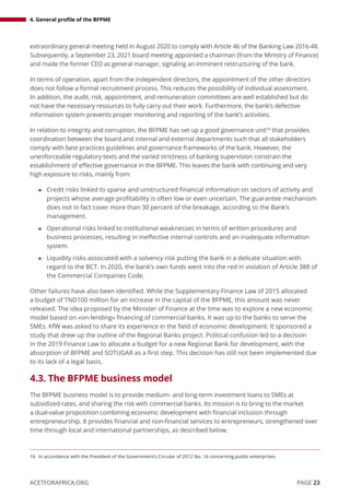 4. General profile of the BFPME
PAGE 23
ACETFORAFRICA.ORG
extraordinary general meeting held in August 2020 to comply with Article 46 of the Banking Law 2016-48.
Subsequently, a September 23, 2021 board meeting appointed a chairman (from the Ministry of Finance)
and made the former CEO as general manager, signaling an imminent restructuring of the bank.
In terms of operation, apart from the independent directors, the appointment of the other directors
does not follow a formal recruitment process. This reduces the possibility of individual assessment.
In addition, the audit, risk, appointment, and remuneration committees are well established but do
not have the necessary resources to fully carry out their work. Furthermore, the bank’s defective
information system prevents proper monitoring and reporting of the bank’s activities.
In relation to integrity and corruption, the BFPME has set up a good governance unit16
that provides
coordination between the board and internal and external departments such that all stakeholders
comply with best practices guidelines and governance frameworks of the bank. However, the
unenforceable regulatory texts and the varied strictness of banking supervision constrain the
establishment of effective governance in the BFPME. This leaves the bank with continuing and very
high exposure to risks, mainly from:
z Credit risks linked to sparse and unstructured financial information on sectors of activity and
projects whose average profitability is often low or even uncertain. The guarantee mechanism
does not in fact cover more than 30 percent of the breakage, according to the Bank’s
management.
z Operational risks linked to institutional weaknesses in terms of written procedures and
business processes, resulting in ineffective internal controls and an inadequate information
system.
z Liquidity risks associated with a solvency risk putting the bank in a delicate situation with
regard to the BCT. In 2020, the bank’s own funds went into the red in violation of Article 388 of
the Commercial Companies Code.
Other failures have also been identified. While the Supplementary Finance Law of 2015 allocated
a budget of TND100 million for an increase in the capital of the BFPME, this amount was never
released. The idea proposed by the Minister of Finance at the time was to explore a new economic
model based on «on-lending» financing of commercial banks. It was up to the banks to serve the
SMEs. KfW was asked to share its experience in the field of economic development. It sponsored a
study that drew up the outline of the Regional Banks project. Political confusion led to a decision
in the 2019 Finance Law to allocate a budget for a new Regional Bank for development, with the
absorption of BFPME and SOTUGAR as a first step. This decision has still not been implemented due
to its lack of a legal basis.
4.3. The BFPME business model
The BFPME business model is to provide medium- and long-term investment loans to SMEs at
subsidized rates, and sharing the risk with commercial banks. Its mission is to bring to the market
a dual-value proposition combining economic development with financial inclusion through
entrepreneurship. It provides financial and non-financial services to entrepreneurs, strengthened over
time through local and international partnerships, as described below.
16 In accordance with the President of the Government’s Circular of 2012 No. 16 concerning public enterprises.
 