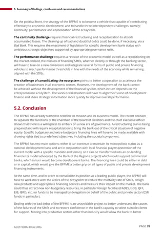 5. Summary of findings, conclusion and recommendations
PAGE 39
ACETFORAFRICA.ORG
On the political front, the strategy of the BFPME is to become a vehicle that capable of contributing
effectively to economic development, and to handle three interdependent challenges, namely:
continuity, performance and consolidation of the ecosystem.
The continuity challenge requires financial restructuring and recapitalization to absorb
accumulated losses. The cleaning up of bad and doubtful debts could be done, if necessary, via a
Bad Bank. This requires the enactment of legislation for specific development bank status with
ambitious strategic objectives supported by appropriate governance rules.
The performance challenge requires a revision of the economic model as well as a repositioning on
the market. Indeed, the mission of financing SMEs, whether directly or through the banking sector,
will have to take on a new dimension and integrate several forms of public and private financing
vehicles to reach performance thresholds in line with the needs of the economy while remaining
aligned with the SDGs.
The challenge of consolidating the ecosystem points to better cooperation to accelerate the
creation of businesses in all economic sectors. However, the development of the bank cannot
be achieved without the development of the financial system, which in turn depends on the
entrepreneurial ecosystem. The various stakeholders will have to align their vision of development
finance and share strategic information more quickly to improve overall performance.
5.2. Conclusion
The BFPME has already started to redefine its mission and its business model. The recent decision
to separate the functions of the chairman of the board of directors and the chief executive officer
shows that there is a willingness to embark on a new era of governance. A restructuring plan is being
prepared and will require recapitalization to bring the bank out of the critical situation of negative
equity. Specific budgetary and extra-budgetary financing lines will have to be made available with
drawing rights tied to predefined objectives, including the societal component.
The BFPME has two main options: either it can continue to maintain its monopolistic status as a
national development bank and act in conjunction with local financial players (extension of the
current model with a specific mandate and status), or it can be transformed into an on-lending
financier (a model advocated by the Bank of the Regions project) which would support commercial
banks, which in turn would become development banks. The financing lines could be either in debt
or in capital, which would give the BFPME a better grip on all types of public and private development
financing instruments.
At the same time, and in order to consolidate its position as a leading public player, the BFPME will
have to work more with the actors of the ecosystem to reduce the mortality rate of SMEs, design
new products and appropriate financing services and measure their impact on the market. The bank
could thus attract new non-budgetary resources, in particular foreign facilities (FADES, IsDB, QFF,
EIB, IBRD, etc.) or funds to be managed by delegation on behalf of the public and private sector (CSR
funds in particular).
Dealing with the bad debts of the BFPME is an unavoidable project to better understand the causes
of the failures of the SMEs and to restore confidence in the bank’s capacity to select suitable clients
for support. Moving into productive sectors other than industry would allow the bank to better
 