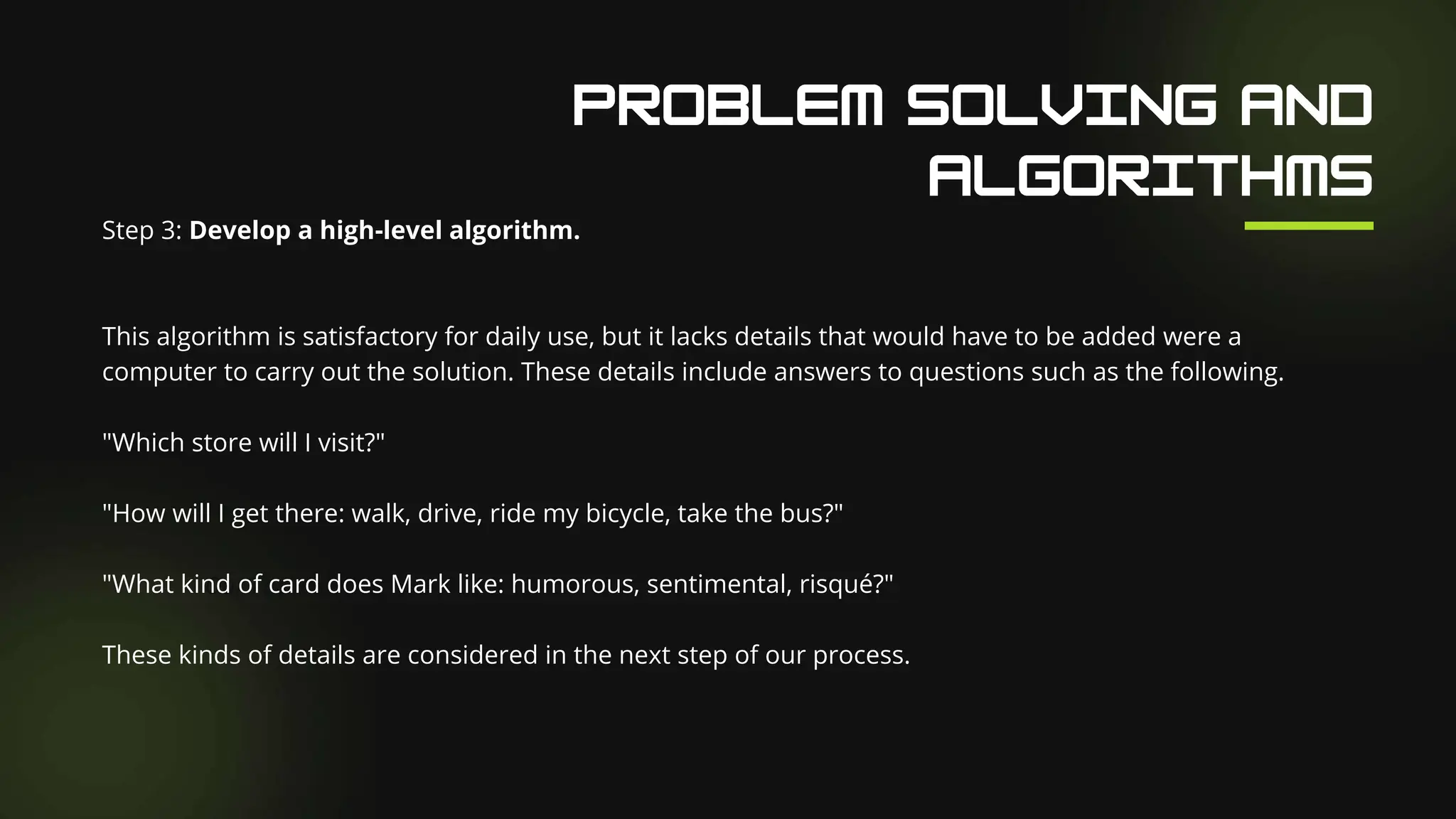 Our Facilities
Step 3: Develop a high-level algorithm.
This algorithm is satisfactory for daily use, but it lacks details that would have to be added were a
computer to carry out the solution. These details include answers to questions such as the following.
"Which store will I visit?"
"How will I get there: walk, drive, ride my bicycle, take the bus?"
"What kind of card does Mark like: humorous, sentimental, risqué?"
These kinds of details are considered in the next step of our process.
 