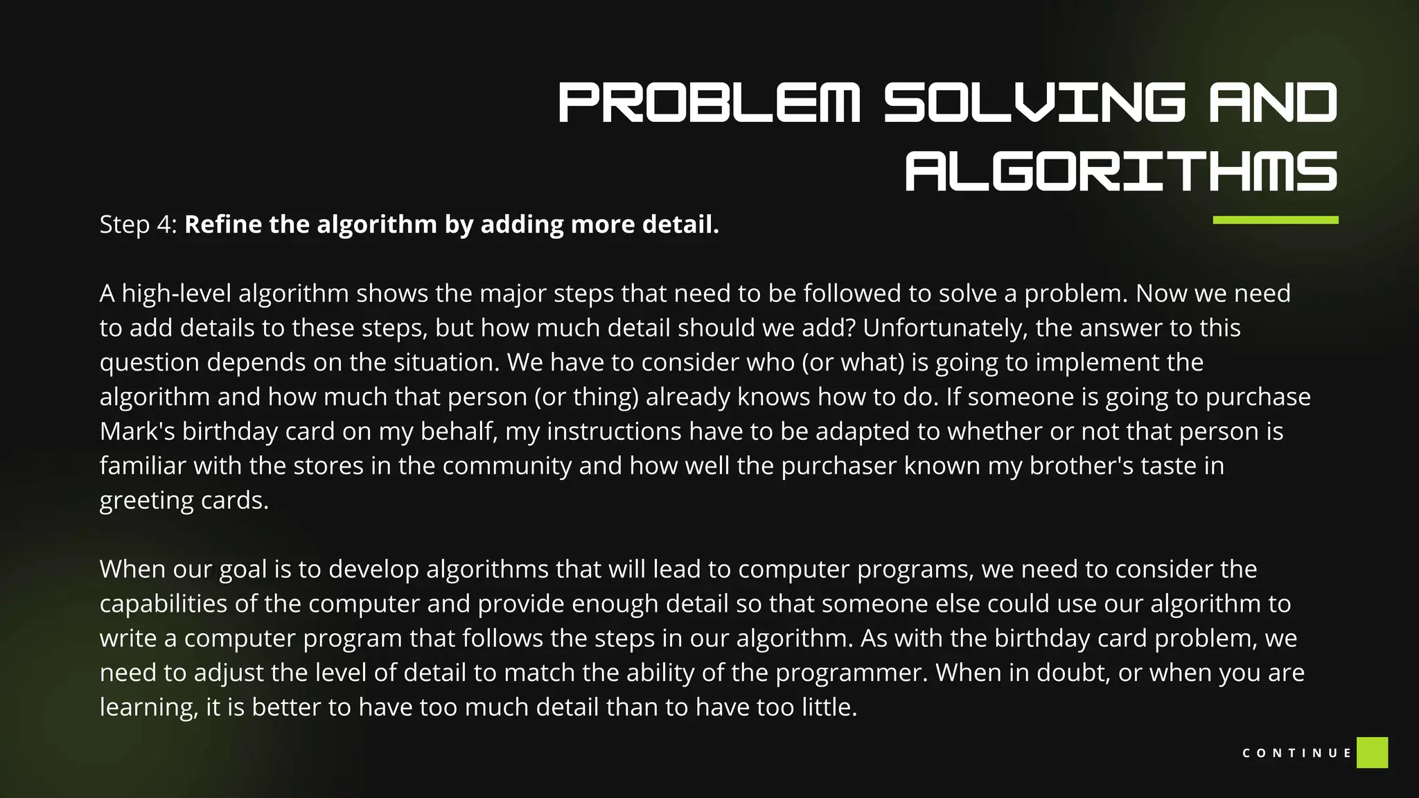 Our Facilities
Step 4: Refine the algorithm by adding more detail.
A high-level algorithm shows the major steps that need to be followed to solve a problem. Now we need
to add details to these steps, but how much detail should we add? Unfortunately, the answer to this
question depends on the situation. We have to consider who (or what) is going to implement the
algorithm and how much that person (or thing) already knows how to do. If someone is going to purchase
Mark's birthday card on my behalf, my instructions have to be adapted to whether or not that person is
familiar with the stores in the community and how well the purchaser known my brother's taste in
greeting cards.
When our goal is to develop algorithms that will lead to computer programs, we need to consider the
capabilities of the computer and provide enough detail so that someone else could use our algorithm to
write a computer program that follows the steps in our algorithm. As with the birthday card problem, we
need to adjust the level of detail to match the ability of the programmer. When in doubt, or when you are
learning, it is better to have too much detail than to have too little.
C O N T I N U E
 