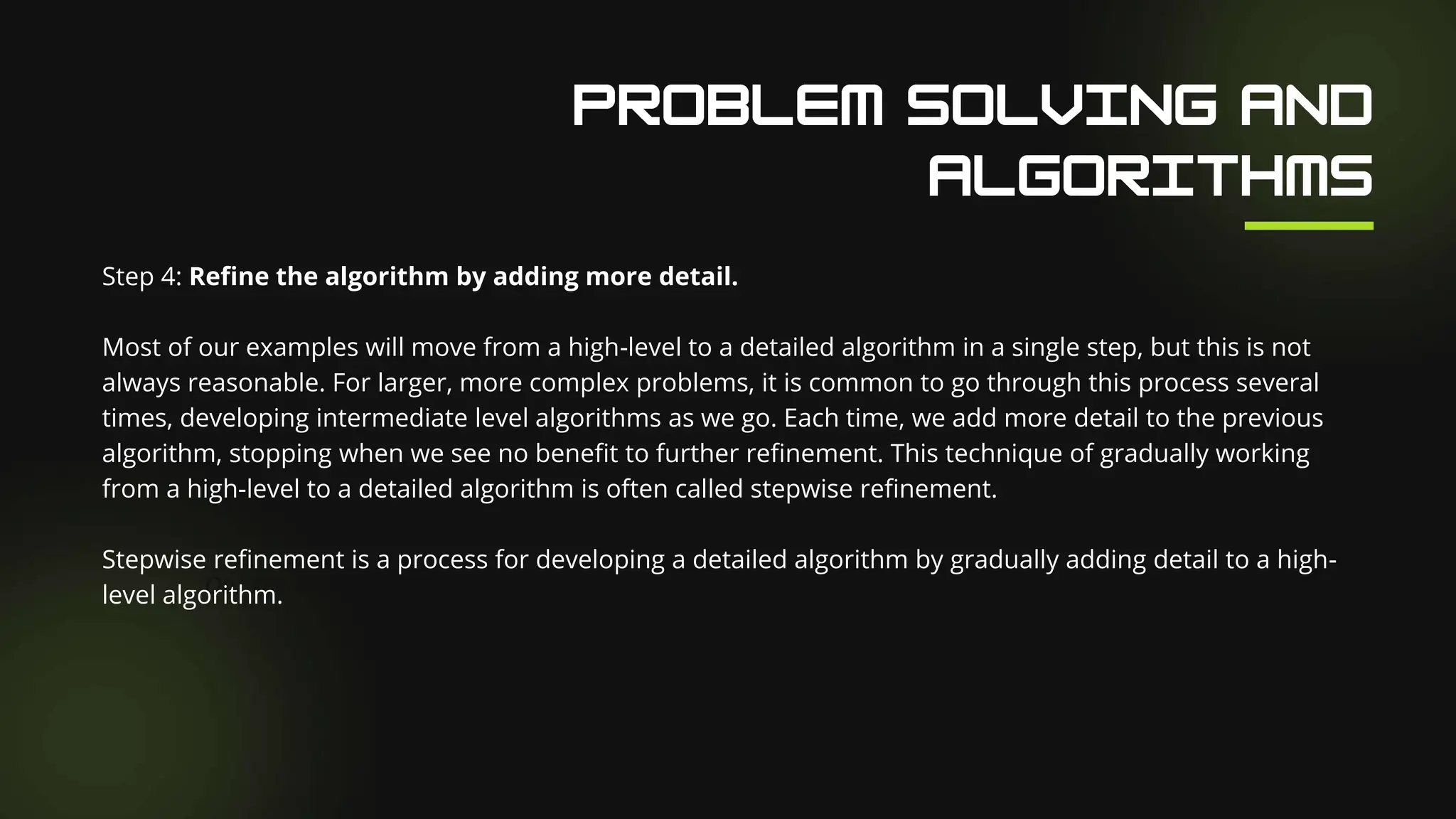 Our Facilities
Step 4: Refine the algorithm by adding more detail.
Most of our examples will move from a high-level to a detailed algorithm in a single step, but this is not
always reasonable. For larger, more complex problems, it is common to go through this process several
times, developing intermediate level algorithms as we go. Each time, we add more detail to the previous
algorithm, stopping when we see no benefit to further refinement. This technique of gradually working
from a high-level to a detailed algorithm is often called stepwise refinement.
Stepwise refinement is a process for developing a detailed algorithm by gradually adding detail to a high-
level algorithm.
 