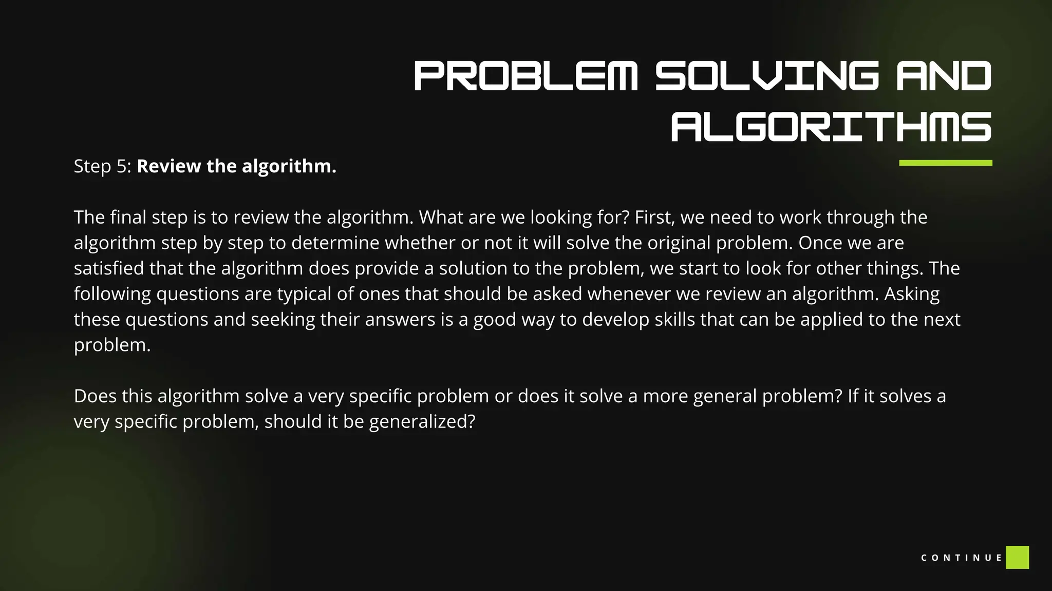 Our Facilities
Step 5: Review the algorithm.
The final step is to review the algorithm. What are we looking for? First, we need to work through the
algorithm step by step to determine whether or not it will solve the original problem. Once we are
satisfied that the algorithm does provide a solution to the problem, we start to look for other things. The
following questions are typical of ones that should be asked whenever we review an algorithm. Asking
these questions and seeking their answers is a good way to develop skills that can be applied to the next
problem.
Does this algorithm solve a very specific problem or does it solve a more general problem? If it solves a
very specific problem, should it be generalized?
C O N T I N U E
 