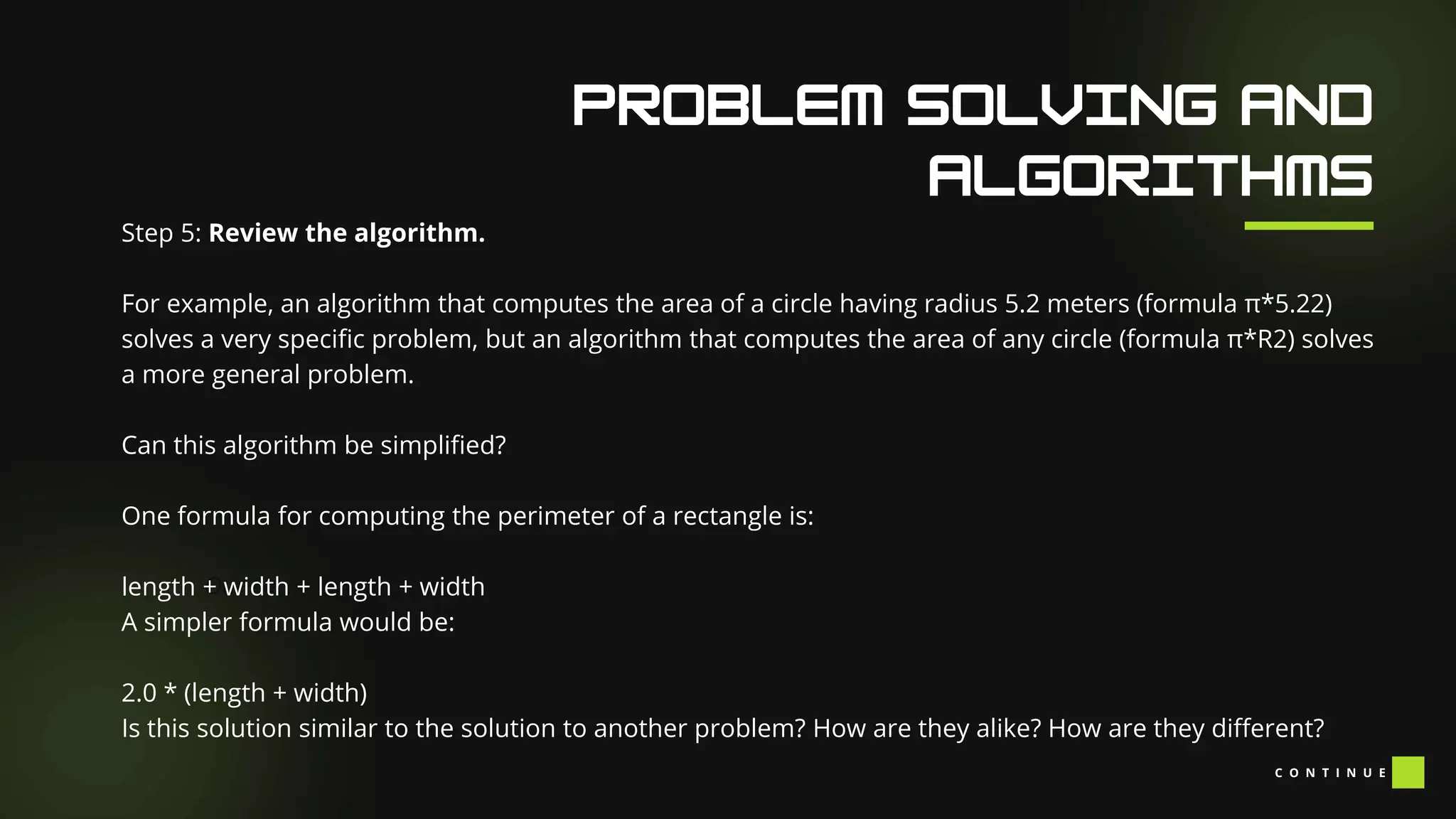 Our Facilities
Step 5: Review the algorithm.
For example, an algorithm that computes the area of a circle having radius 5.2 meters (formula π*5.22)
solves a very specific problem, but an algorithm that computes the area of any circle (formula π*R2) solves
a more general problem.
Can this algorithm be simplified?
One formula for computing the perimeter of a rectangle is:
length + width + length + width
A simpler formula would be:
2.0 * (length + width)
Is this solution similar to the solution to another problem? How are they alike? How are they different?
C O N T I N U E
 