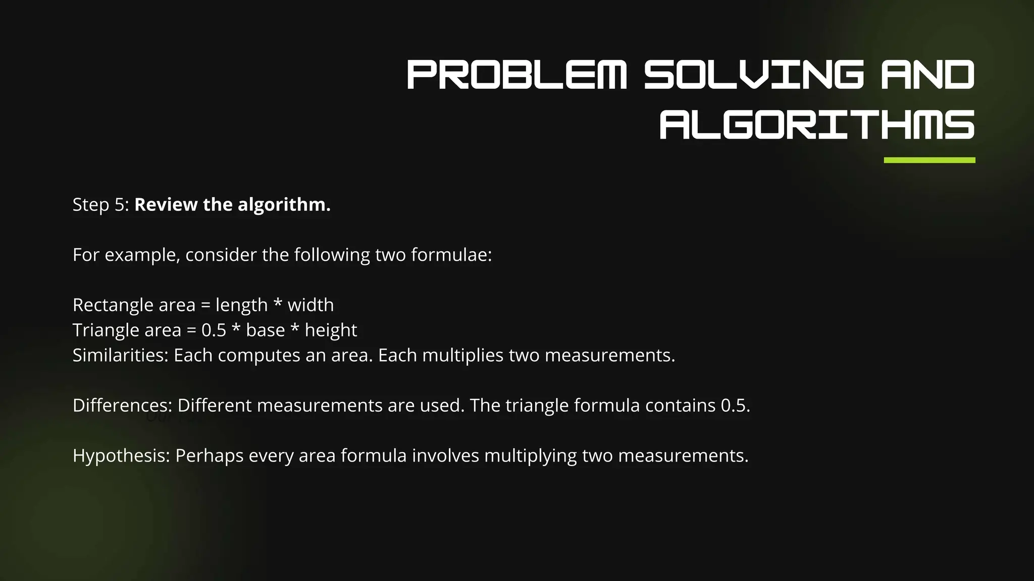 Our Facilities
Step 5: Review the algorithm.
For example, consider the following two formulae:
Rectangle area = length * width
Triangle area = 0.5 * base * height
Similarities: Each computes an area. Each multiplies two measurements.
Differences: Different measurements are used. The triangle formula contains 0.5.
Hypothesis: Perhaps every area formula involves multiplying two measurements.
 