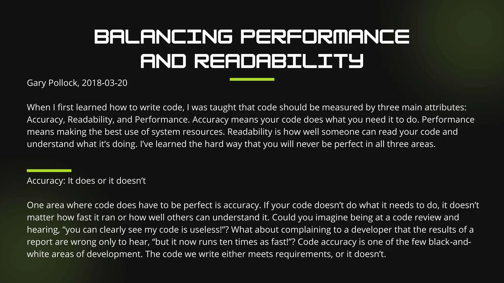 Gary Pollock, 2018-03-20
When I first learned how to write code, I was taught that code should be measured by three main attributes:
Accuracy, Readability, and Performance. Accuracy means your code does what you need it to do. Performance
means making the best use of system resources. Readability is how well someone can read your code and
understand what it’s doing. I’ve learned the hard way that you will never be perfect in all three areas.
Accuracy: It does or it doesn’t
One area where code does have to be perfect is accuracy. If your code doesn’t do what it needs to do, it doesn’t
matter how fast it ran or how well others can understand it. Could you imagine being at a code review and
hearing, “you can clearly see my code is useless!”? What about complaining to a developer that the results of a
report are wrong only to hear, “but it now runs ten times as fast!”? Code accuracy is one of the few black-and-
white areas of development. The code we write either meets requirements, or it doesn’t.
 