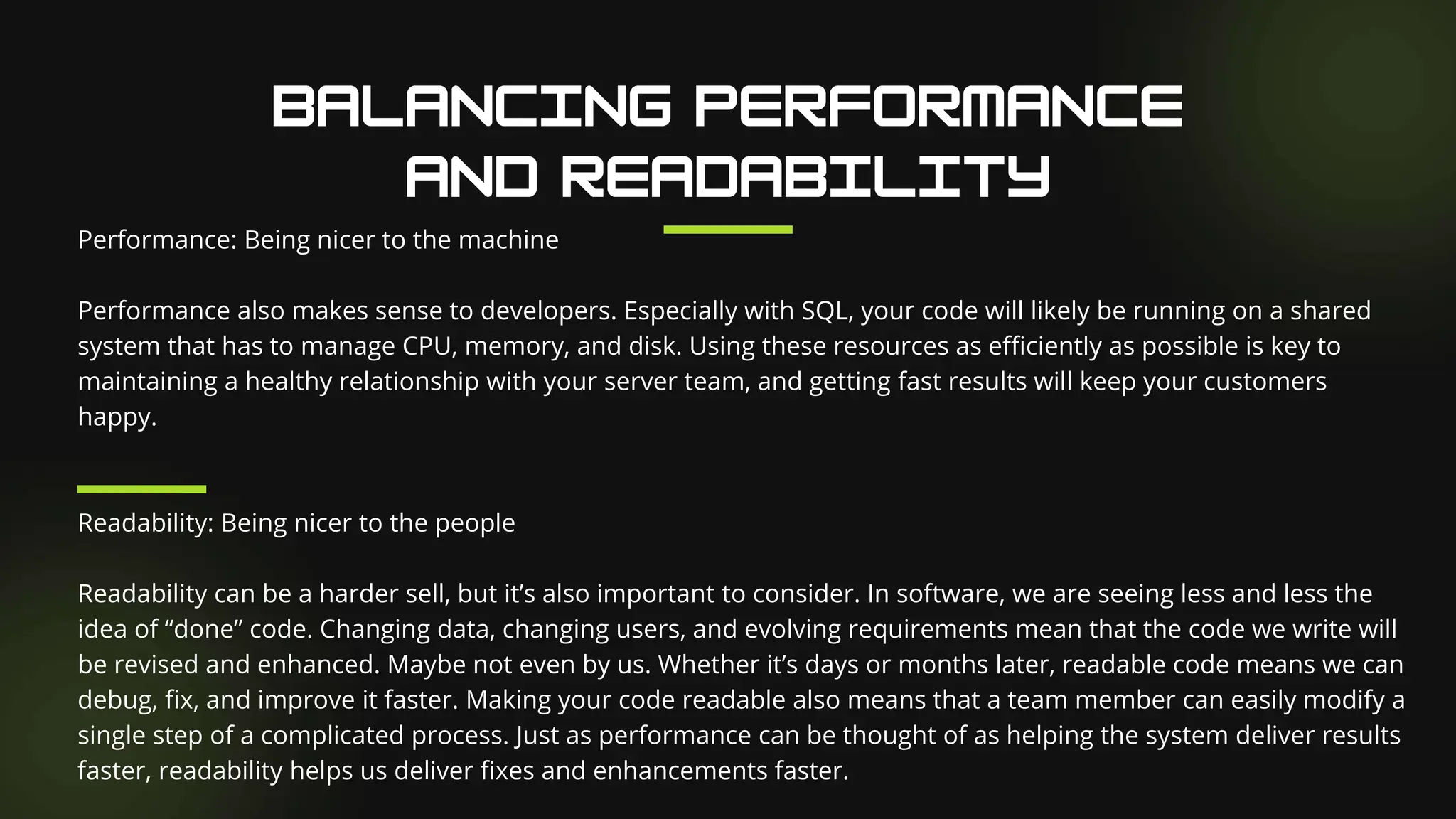 Performance: Being nicer to the machine
Performance also makes sense to developers. Especially with SQL, your code will likely be running on a shared
system that has to manage CPU, memory, and disk. Using these resources as efficiently as possible is key to
maintaining a healthy relationship with your server team, and getting fast results will keep your customers
happy.
Readability: Being nicer to the people
Readability can be a harder sell, but it’s also important to consider. In software, we are seeing less and less the
idea of “done” code. Changing data, changing users, and evolving requirements mean that the code we write will
be revised and enhanced. Maybe not even by us. Whether it’s days or months later, readable code means we can
debug, fix, and improve it faster. Making your code readable also means that a team member can easily modify a
single step of a complicated process. Just as performance can be thought of as helping the system deliver results
faster, readability helps us deliver fixes and enhancements faster.
 
