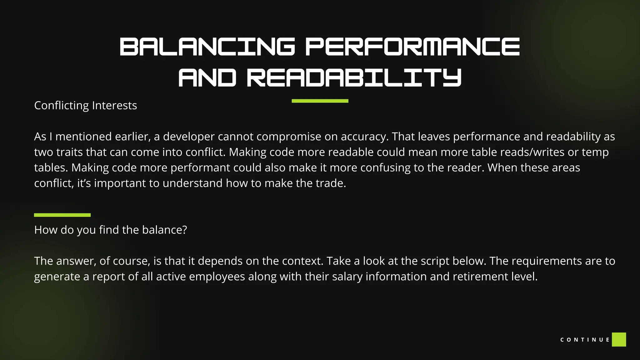 Conflicting Interests
As I mentioned earlier, a developer cannot compromise on accuracy. That leaves performance and readability as
two traits that can come into conflict. Making code more readable could mean more table reads/writes or temp
tables. Making code more performant could also make it more confusing to the reader. When these areas
conflict, it’s important to understand how to make the trade.
How do you find the balance?
The answer, of course, is that it depends on the context. Take a look at the script below. The requirements are to
generate a report of all active employees along with their salary information and retirement level.
C O N T I N U E
 
