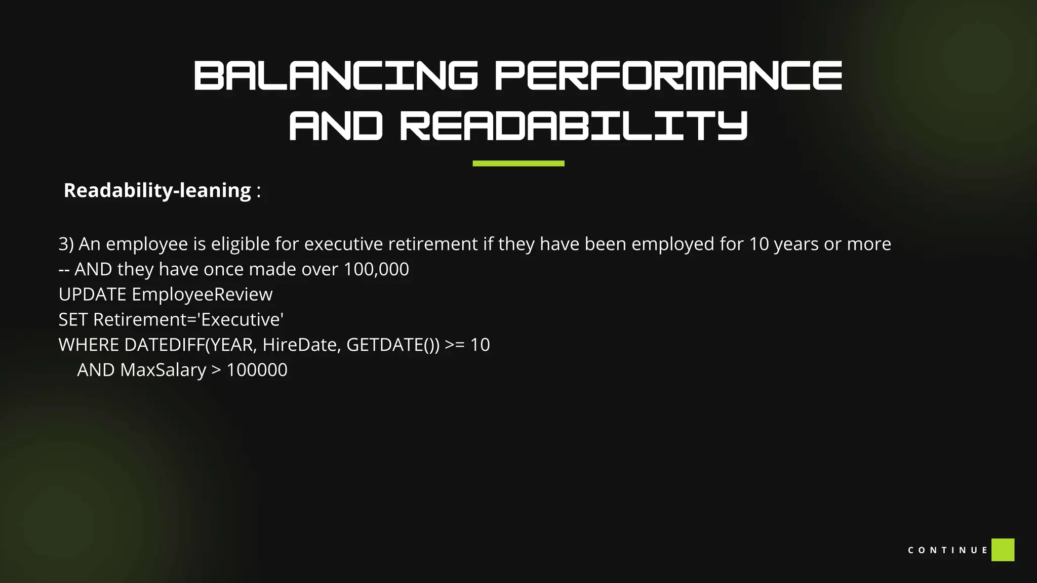 Readability-leaning :
3) An employee is eligible for executive retirement if they have been employed for 10 years or more
-- AND they have once made over 100,000
UPDATE EmployeeReview
SET Retirement='Executive'
WHERE DATEDIFF(YEAR, HireDate, GETDATE()) >= 10
AND MaxSalary > 100000
C O N T I N U E
 