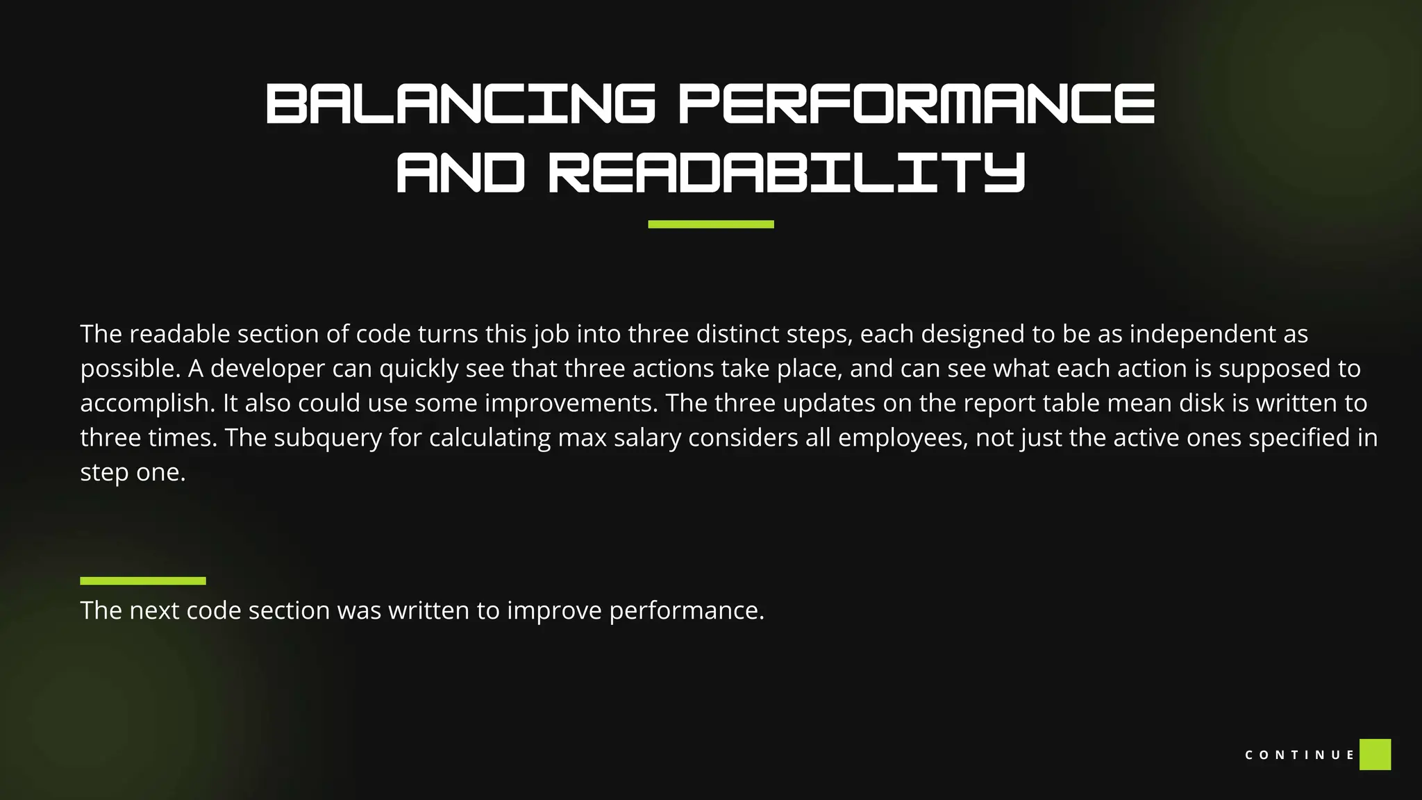 The readable section of code turns this job into three distinct steps, each designed to be as independent as
possible. A developer can quickly see that three actions take place, and can see what each action is supposed to
accomplish. It also could use some improvements. The three updates on the report table mean disk is written to
three times. The subquery for calculating max salary considers all employees, not just the active ones specified in
step one.
The next code section was written to improve performance.
C O N T I N U E
 