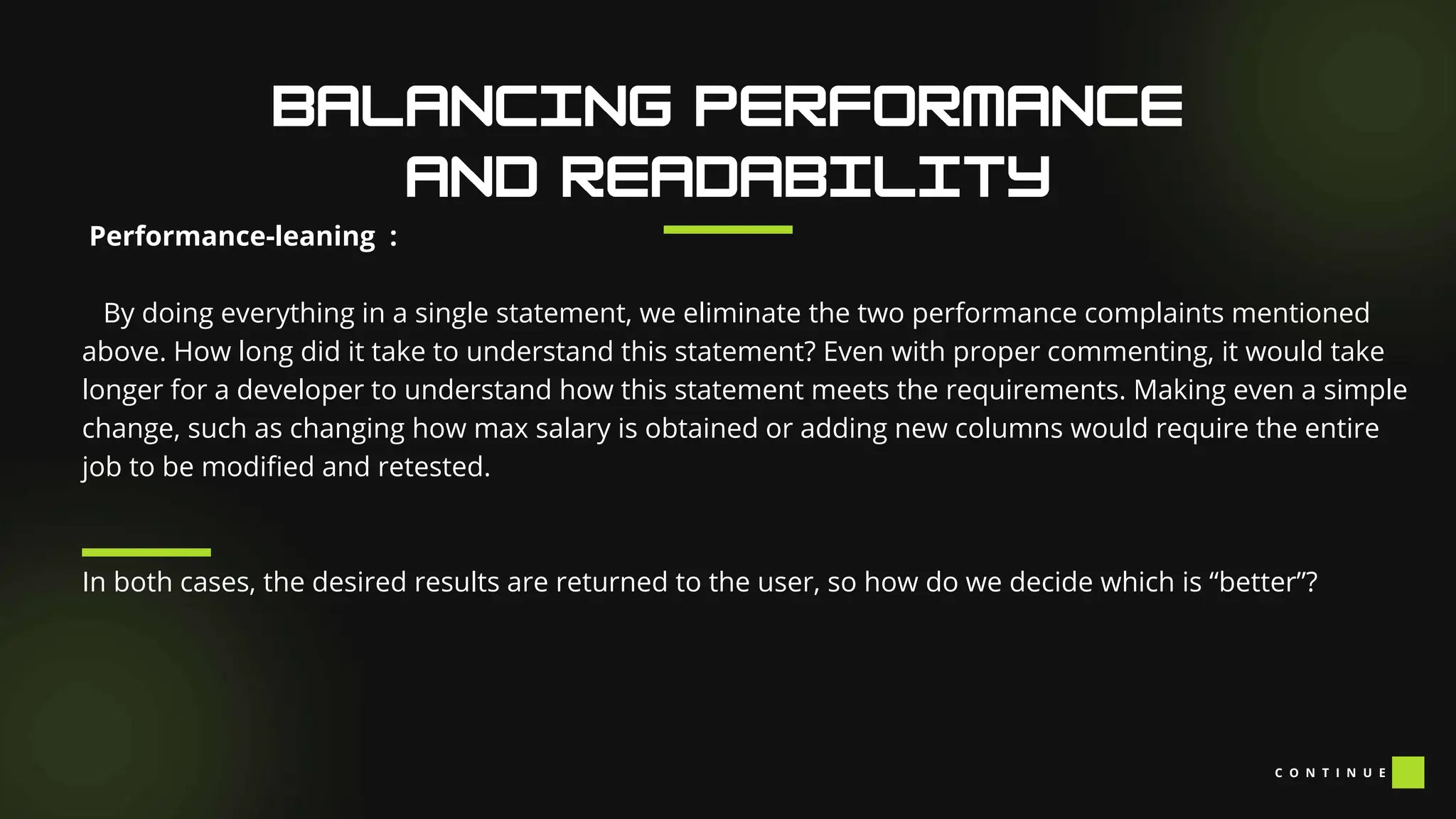 Performance-leaning :
By doing everything in a single statement, we eliminate the two performance complaints mentioned
above. How long did it take to understand this statement? Even with proper commenting, it would take
longer for a developer to understand how this statement meets the requirements. Making even a simple
change, such as changing how max salary is obtained or adding new columns would require the entire
job to be modified and retested.
In both cases, the desired results are returned to the user, so how do we decide which is “better”?
C O N T I N U E
 