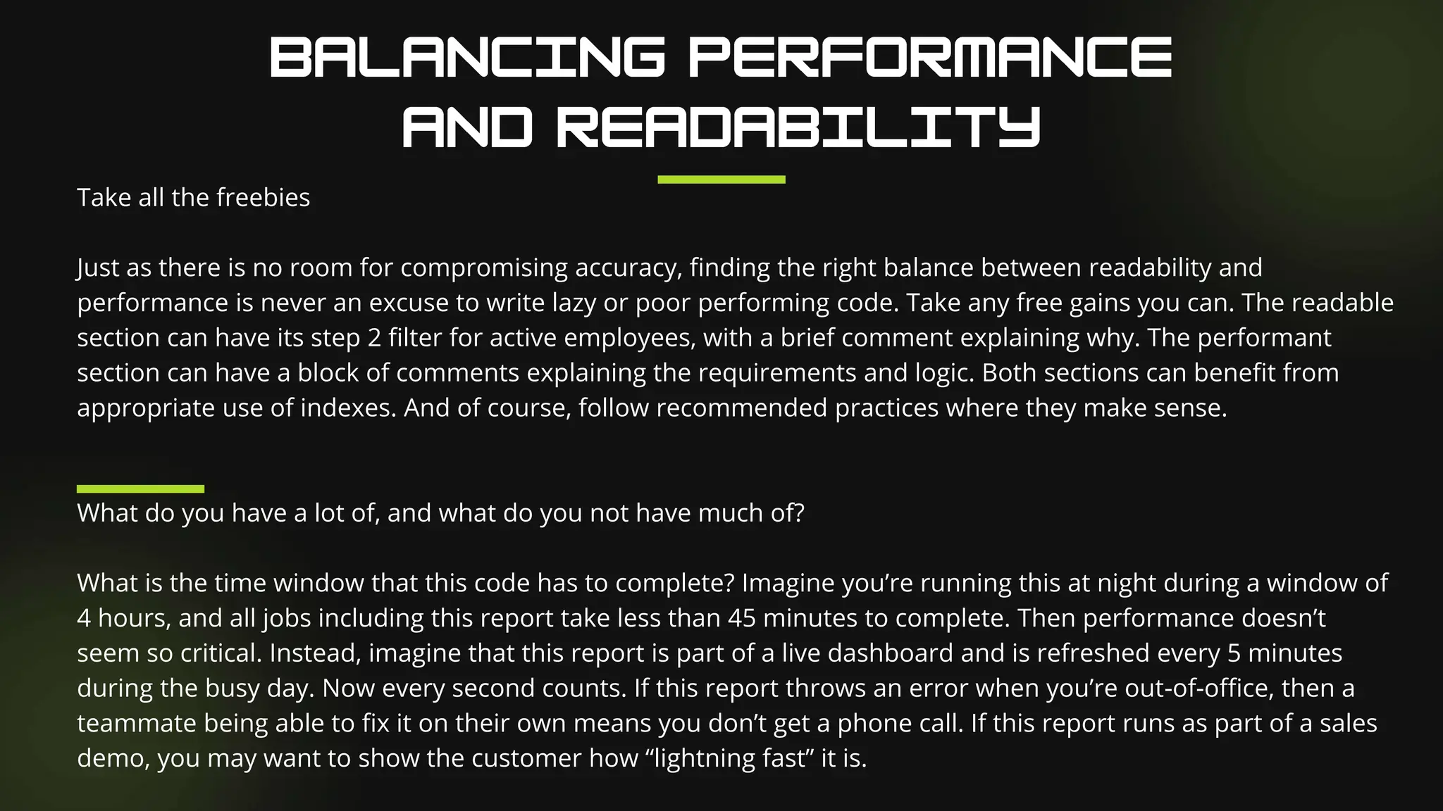 Take all the freebies
Just as there is no room for compromising accuracy, finding the right balance between readability and
performance is never an excuse to write lazy or poor performing code. Take any free gains you can. The readable
section can have its step 2 filter for active employees, with a brief comment explaining why. The performant
section can have a block of comments explaining the requirements and logic. Both sections can benefit from
appropriate use of indexes. And of course, follow recommended practices where they make sense.
What do you have a lot of, and what do you not have much of?
What is the time window that this code has to complete? Imagine you’re running this at night during a window of
4 hours, and all jobs including this report take less than 45 minutes to complete. Then performance doesn’t
seem so critical. Instead, imagine that this report is part of a live dashboard and is refreshed every 5 minutes
during the busy day. Now every second counts. If this report throws an error when you’re out-of-office, then a
teammate being able to fix it on their own means you don’t get a phone call. If this report runs as part of a sales
demo, you may want to show the customer how “lightning fast” it is.
 