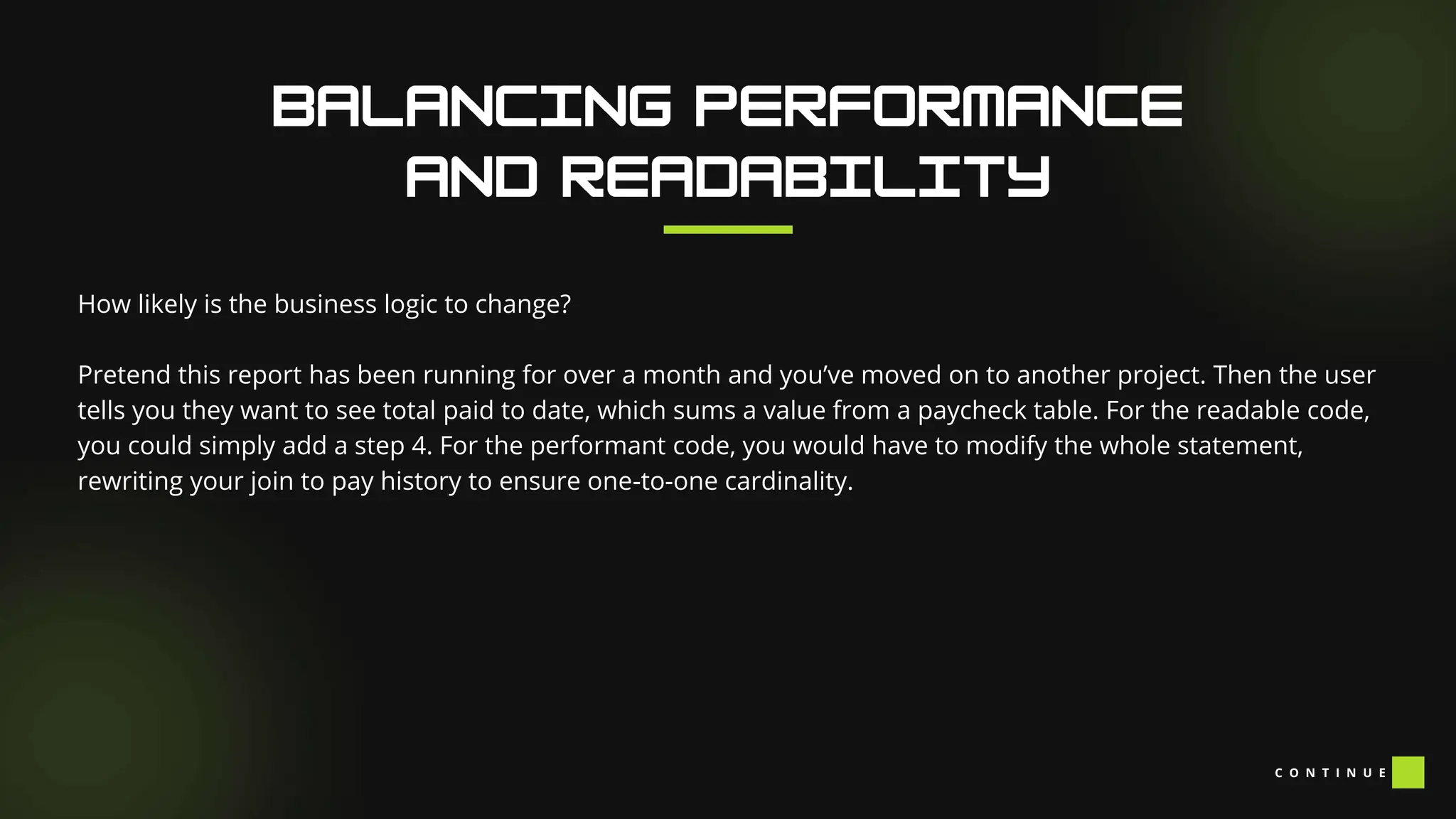 C O N T I N U E
How likely is the business logic to change?
Pretend this report has been running for over a month and you’ve moved on to another project. Then the user
tells you they want to see total paid to date, which sums a value from a paycheck table. For the readable code,
you could simply add a step 4. For the performant code, you would have to modify the whole statement,
rewriting your join to pay history to ensure one-to-one cardinality.
 