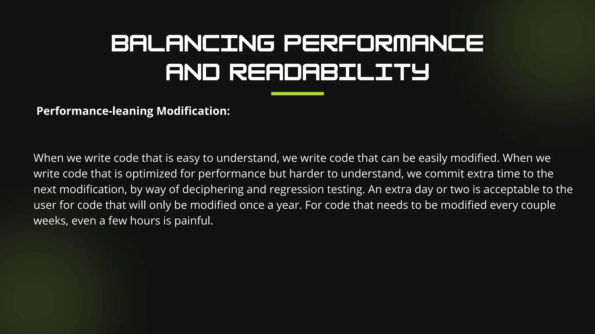 Performance-leaning Modification:
When we write code that is easy to understand, we write code that can be easily modified. When we
write code that is optimized for performance but harder to understand, we commit extra time to the
next modification, by way of deciphering and regression testing. An extra day or two is acceptable to the
user for code that will only be modified once a year. For code that needs to be modified every couple
weeks, even a few hours is painful.
 