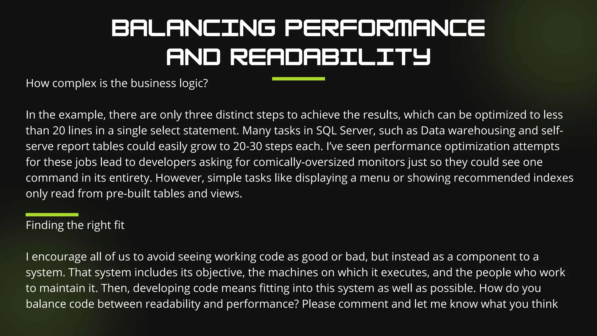 How complex is the business logic?
In the example, there are only three distinct steps to achieve the results, which can be optimized to less
than 20 lines in a single select statement. Many tasks in SQL Server, such as Data warehousing and self-
serve report tables could easily grow to 20-30 steps each. I’ve seen performance optimization attempts
for these jobs lead to developers asking for comically-oversized monitors just so they could see one
command in its entirety. However, simple tasks like displaying a menu or showing recommended indexes
only read from pre-built tables and views.
Finding the right fit
I encourage all of us to avoid seeing working code as good or bad, but instead as a component to a
system. That system includes its objective, the machines on which it executes, and the people who work
to maintain it. Then, developing code means fitting into this system as well as possible. How do you
balance code between readability and performance? Please comment and let me know what you think
 