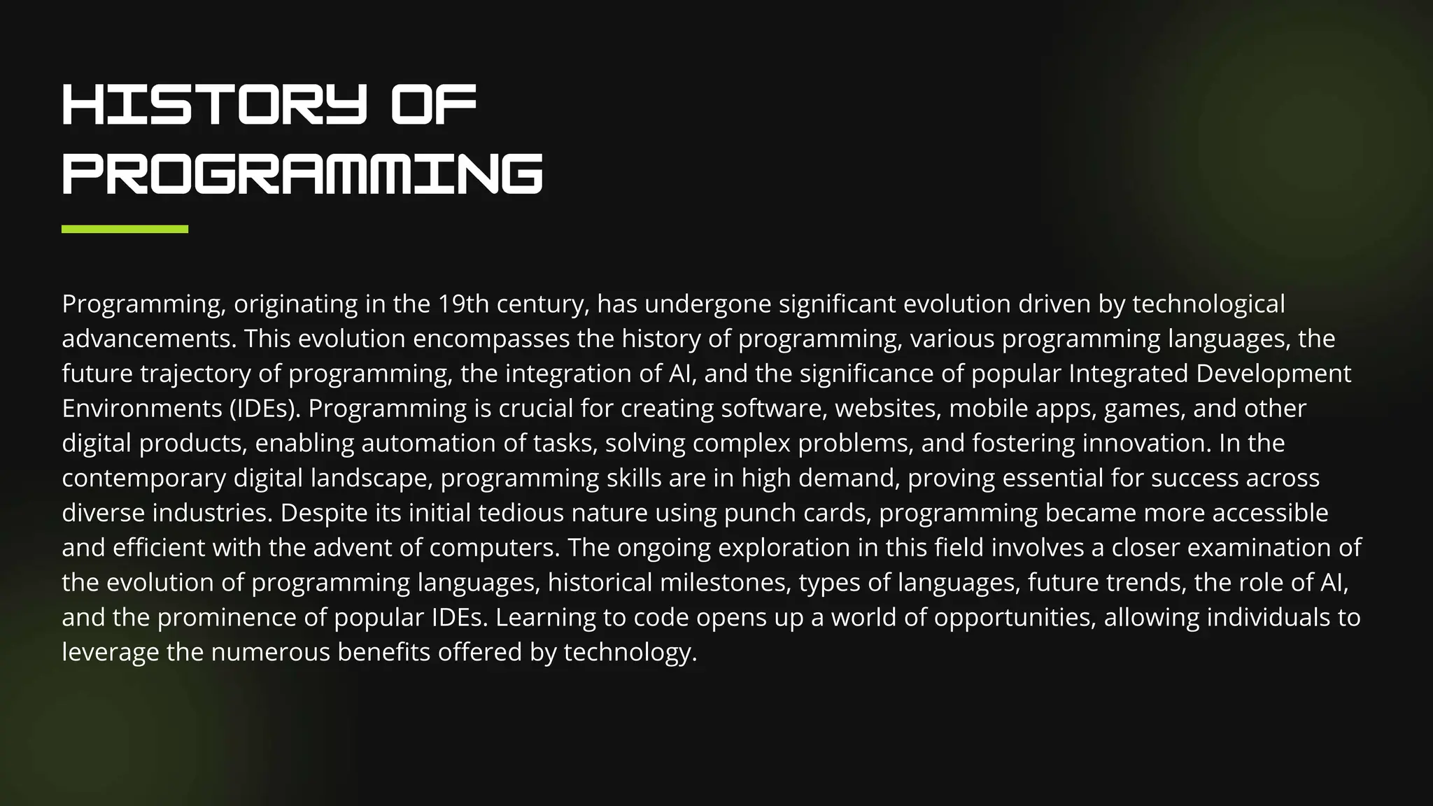 Programming, originating in the 19th century, has undergone significant evolution driven by technological
advancements. This evolution encompasses the history of programming, various programming languages, the
future trajectory of programming, the integration of AI, and the significance of popular Integrated Development
Environments (IDEs). Programming is crucial for creating software, websites, mobile apps, games, and other
digital products, enabling automation of tasks, solving complex problems, and fostering innovation. In the
contemporary digital landscape, programming skills are in high demand, proving essential for success across
diverse industries. Despite its initial tedious nature using punch cards, programming became more accessible
and efficient with the advent of computers. The ongoing exploration in this field involves a closer examination of
the evolution of programming languages, historical milestones, types of languages, future trends, the role of AI,
and the prominence of popular IDEs. Learning to code opens up a world of opportunities, allowing individuals to
leverage the numerous benefits offered by technology.
 