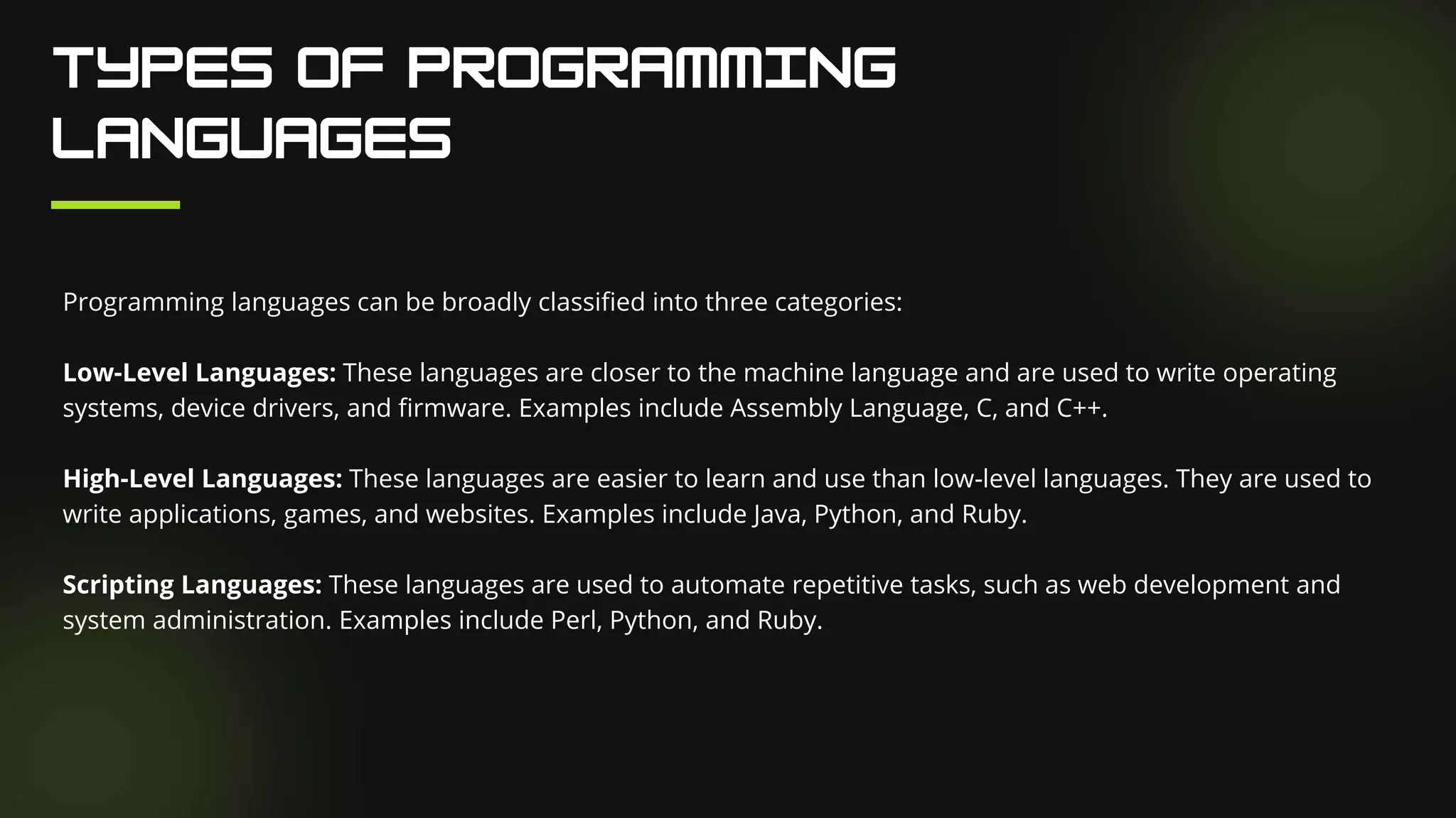 Programming languages can be broadly classified into three categories:
Low-Level Languages: These languages are closer to the machine language and are used to write operating
systems, device drivers, and firmware. Examples include Assembly Language, C, and C++.
High-Level Languages: These languages are easier to learn and use than low-level languages. They are used to
write applications, games, and websites. Examples include Java, Python, and Ruby.
Scripting Languages: These languages are used to automate repetitive tasks, such as web development and
system administration. Examples include Perl, Python, and Ruby.
 