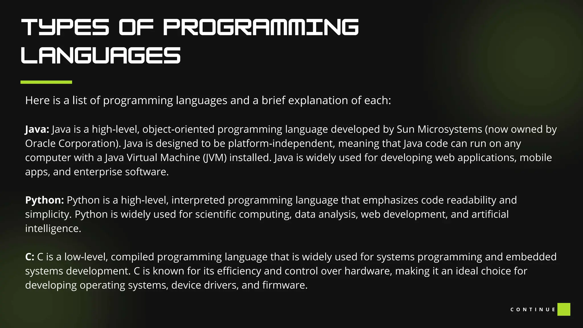 Here is a list of programming languages and a brief explanation of each:
Java: Java is a high-level, object-oriented programming language developed by Sun Microsystems (now owned by
Oracle Corporation). Java is designed to be platform-independent, meaning that Java code can run on any
computer with a Java Virtual Machine (JVM) installed. Java is widely used for developing web applications, mobile
apps, and enterprise software.
Python: Python is a high-level, interpreted programming language that emphasizes code readability and
simplicity. Python is widely used for scientific computing, data analysis, web development, and artificial
intelligence.
C: C is a low-level, compiled programming language that is widely used for systems programming and embedded
systems development. C is known for its efficiency and control over hardware, making it an ideal choice for
developing operating systems, device drivers, and firmware.
C O N T I N U E
 