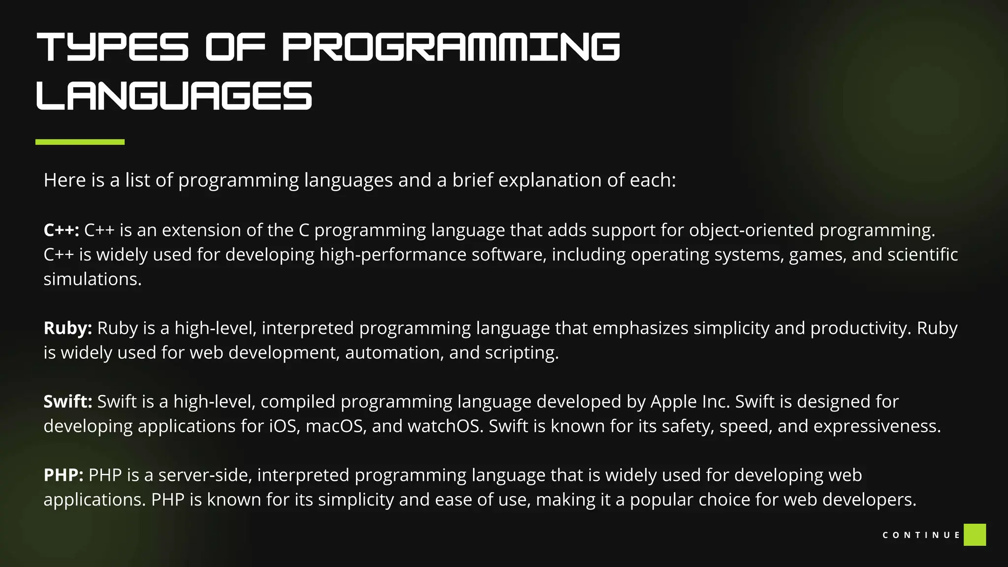 Here is a list of programming languages and a brief explanation of each:
C++: C++ is an extension of the C programming language that adds support for object-oriented programming.
C++ is widely used for developing high-performance software, including operating systems, games, and scientific
simulations.
Ruby: Ruby is a high-level, interpreted programming language that emphasizes simplicity and productivity. Ruby
is widely used for web development, automation, and scripting.
Swift: Swift is a high-level, compiled programming language developed by Apple Inc. Swift is designed for
developing applications for iOS, macOS, and watchOS. Swift is known for its safety, speed, and expressiveness.
PHP: PHP is a server-side, interpreted programming language that is widely used for developing web
applications. PHP is known for its simplicity and ease of use, making it a popular choice for web developers.
C O N T I N U E
 
