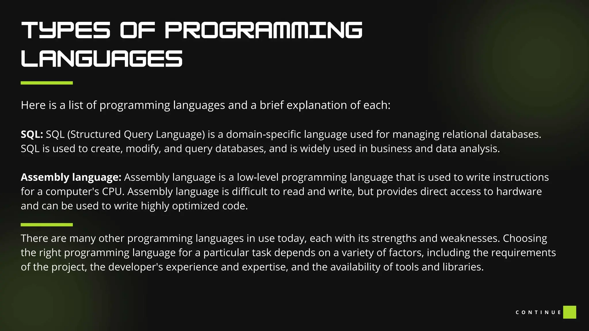 Here is a list of programming languages and a brief explanation of each:
SQL: SQL (Structured Query Language) is a domain-specific language used for managing relational databases.
SQL is used to create, modify, and query databases, and is widely used in business and data analysis.
Assembly language: Assembly language is a low-level programming language that is used to write instructions
for a computer's CPU. Assembly language is difficult to read and write, but provides direct access to hardware
and can be used to write highly optimized code.
There are many other programming languages in use today, each with its strengths and weaknesses. Choosing
the right programming language for a particular task depends on a variety of factors, including the requirements
of the project, the developer's experience and expertise, and the availability of tools and libraries.
C O N T I N U E
 