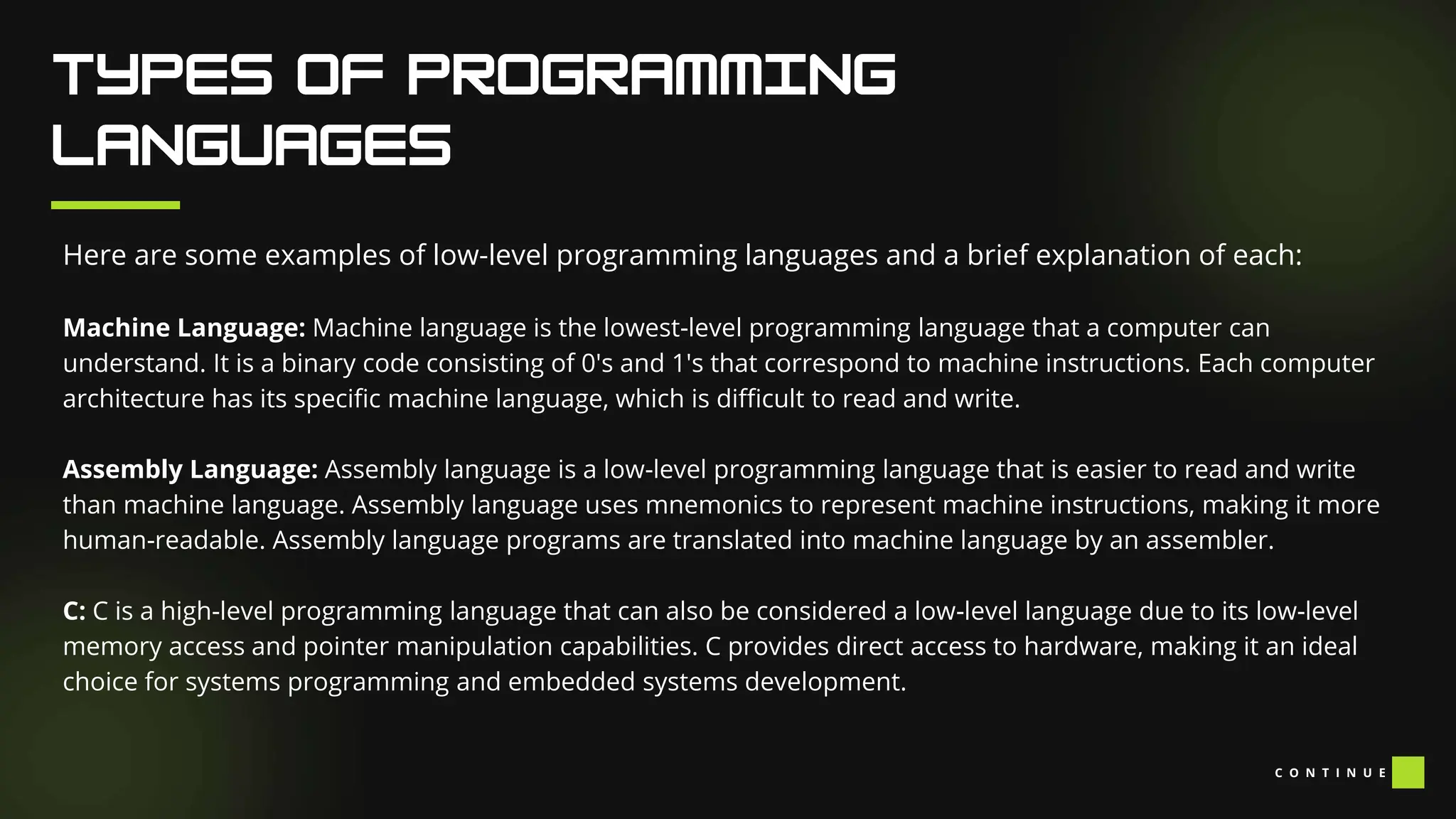 Here are some examples of low-level programming languages and a brief explanation of each:
Machine Language: Machine language is the lowest-level programming language that a computer can
understand. It is a binary code consisting of 0's and 1's that correspond to machine instructions. Each computer
architecture has its specific machine language, which is difficult to read and write.
Assembly Language: Assembly language is a low-level programming language that is easier to read and write
than machine language. Assembly language uses mnemonics to represent machine instructions, making it more
human-readable. Assembly language programs are translated into machine language by an assembler.
C: C is a high-level programming language that can also be considered a low-level language due to its low-level
memory access and pointer manipulation capabilities. C provides direct access to hardware, making it an ideal
choice for systems programming and embedded systems development.
C O N T I N U E
 