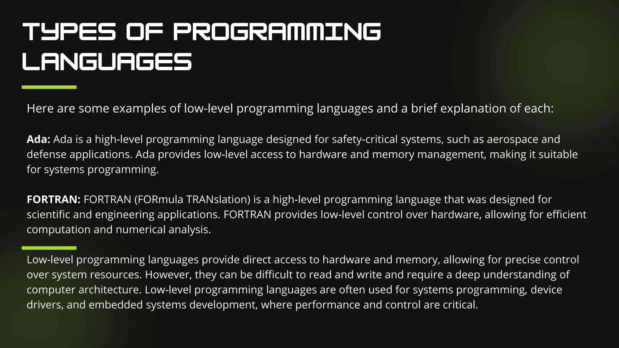 Here are some examples of low-level programming languages and a brief explanation of each:
Ada: Ada is a high-level programming language designed for safety-critical systems, such as aerospace and
defense applications. Ada provides low-level access to hardware and memory management, making it suitable
for systems programming.
FORTRAN: FORTRAN (FORmula TRANslation) is a high-level programming language that was designed for
scientific and engineering applications. FORTRAN provides low-level control over hardware, allowing for efficient
computation and numerical analysis.
Low-level programming languages provide direct access to hardware and memory, allowing for precise control
over system resources. However, they can be difficult to read and write and require a deep understanding of
computer architecture. Low-level programming languages are often used for systems programming, device
drivers, and embedded systems development, where performance and control are critical.
 