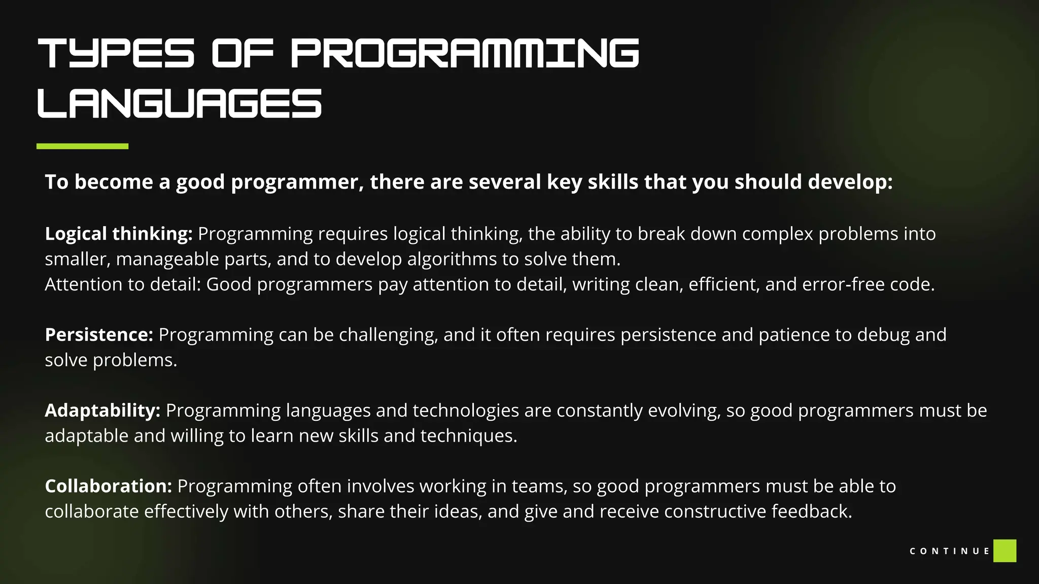 To become a good programmer, there are several key skills that you should develop:
Logical thinking: Programming requires logical thinking, the ability to break down complex problems into
smaller, manageable parts, and to develop algorithms to solve them.
Attention to detail: Good programmers pay attention to detail, writing clean, efficient, and error-free code.
Persistence: Programming can be challenging, and it often requires persistence and patience to debug and
solve problems.
Adaptability: Programming languages and technologies are constantly evolving, so good programmers must be
adaptable and willing to learn new skills and techniques.
Collaboration: Programming often involves working in teams, so good programmers must be able to
collaborate effectively with others, share their ideas, and give and receive constructive feedback.
C O N T I N U E
 
