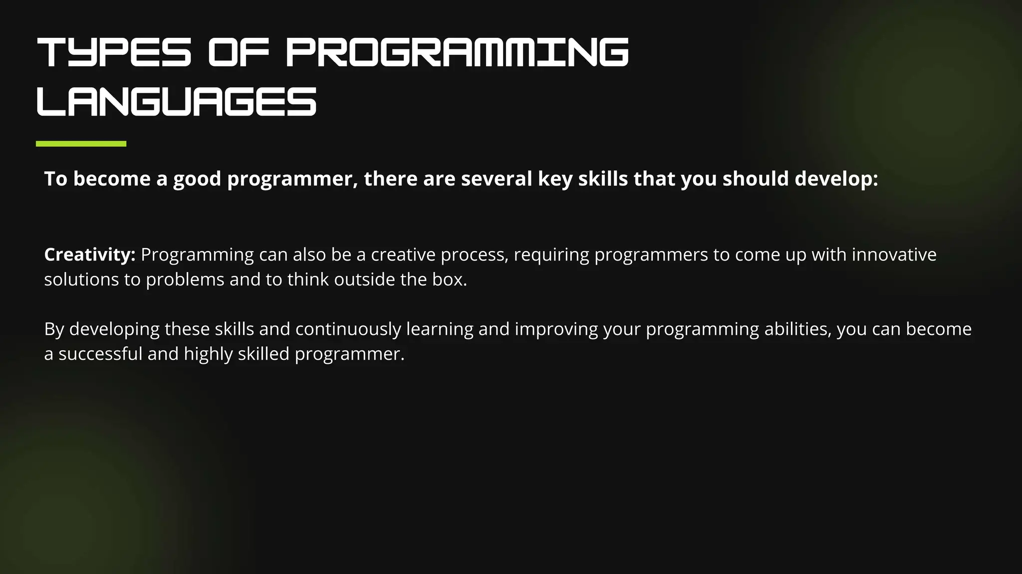 To become a good programmer, there are several key skills that you should develop:
Creativity: Programming can also be a creative process, requiring programmers to come up with innovative
solutions to problems and to think outside the box.
By developing these skills and continuously learning and improving your programming abilities, you can become
a successful and highly skilled programmer.
 