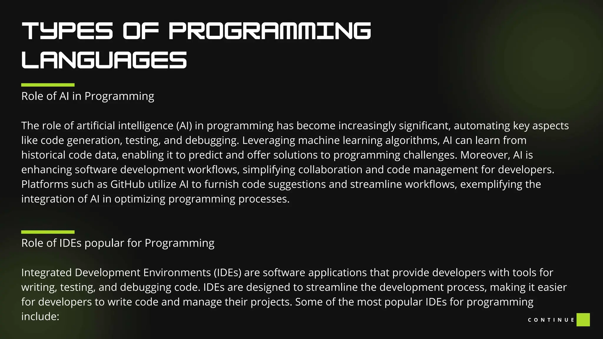 Role of AI in Programming
The role of artificial intelligence (AI) in programming has become increasingly significant, automating key aspects
like code generation, testing, and debugging. Leveraging machine learning algorithms, AI can learn from
historical code data, enabling it to predict and offer solutions to programming challenges. Moreover, AI is
enhancing software development workflows, simplifying collaboration and code management for developers.
Platforms such as GitHub utilize AI to furnish code suggestions and streamline workflows, exemplifying the
integration of AI in optimizing programming processes.
Role of IDEs popular for Programming
Integrated Development Environments (IDEs) are software applications that provide developers with tools for
writing, testing, and debugging code. IDEs are designed to streamline the development process, making it easier
for developers to write code and manage their projects. Some of the most popular IDEs for programming
include: C O N T I N U E
 