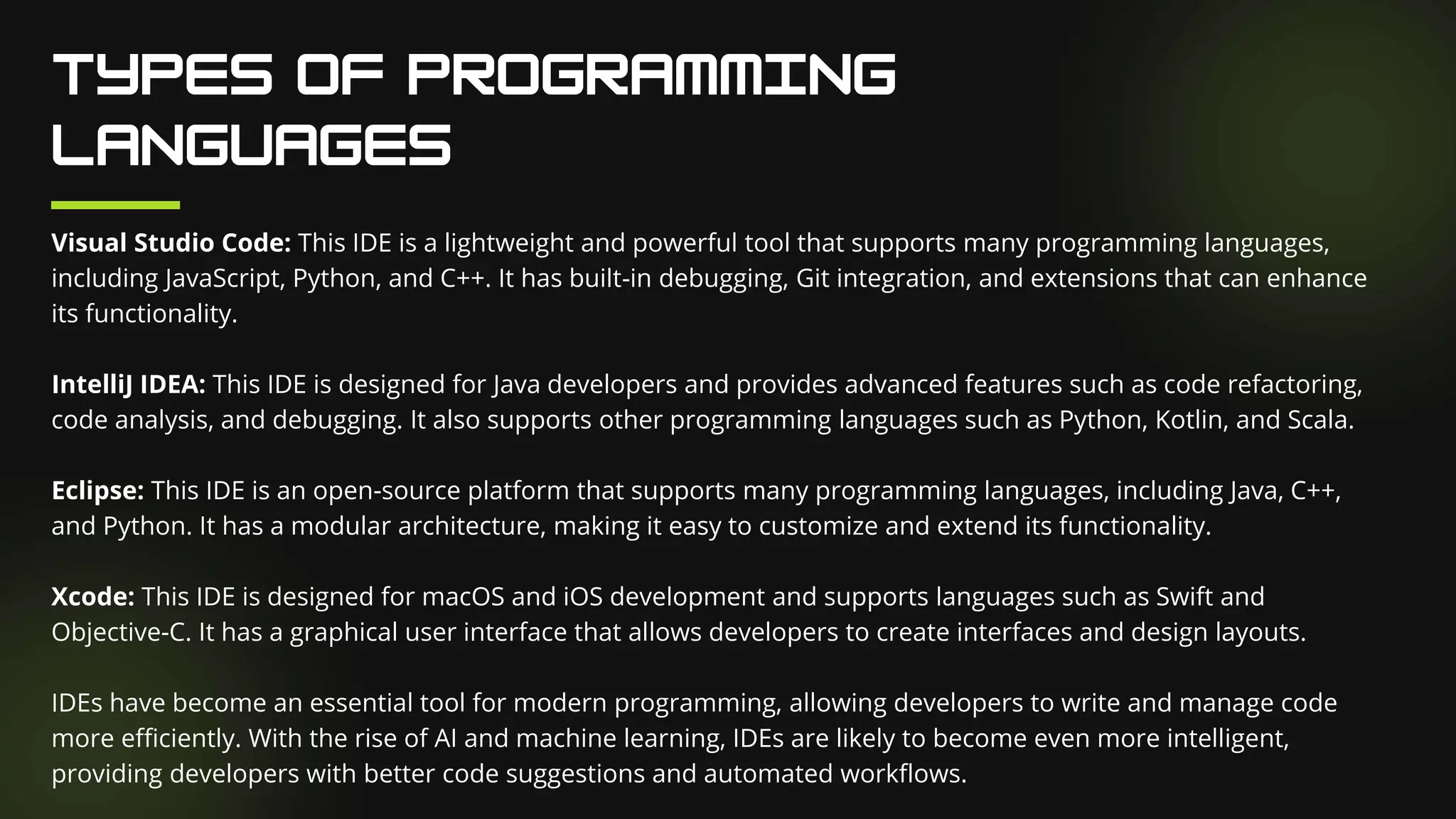 Visual Studio Code: This IDE is a lightweight and powerful tool that supports many programming languages,
including JavaScript, Python, and C++. It has built-in debugging, Git integration, and extensions that can enhance
its functionality.
IntelliJ IDEA: This IDE is designed for Java developers and provides advanced features such as code refactoring,
code analysis, and debugging. It also supports other programming languages such as Python, Kotlin, and Scala.
Eclipse: This IDE is an open-source platform that supports many programming languages, including Java, C++,
and Python. It has a modular architecture, making it easy to customize and extend its functionality.
Xcode: This IDE is designed for macOS and iOS development and supports languages such as Swift and
Objective-C. It has a graphical user interface that allows developers to create interfaces and design layouts.
IDEs have become an essential tool for modern programming, allowing developers to write and manage code
more efficiently. With the rise of AI and machine learning, IDEs are likely to become even more intelligent,
providing developers with better code suggestions and automated workflows.
 