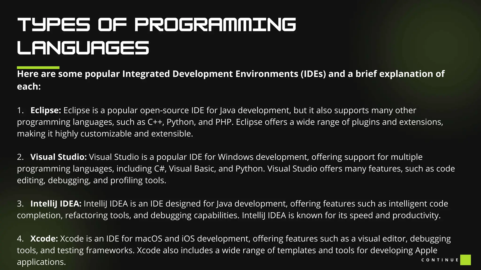 Here are some popular Integrated Development Environments (IDEs) and a brief explanation of
each:
1. Eclipse: Eclipse is a popular open-source IDE for Java development, but it also supports many other
programming languages, such as C++, Python, and PHP. Eclipse offers a wide range of plugins and extensions,
making it highly customizable and extensible.
2. Visual Studio: Visual Studio is a popular IDE for Windows development, offering support for multiple
programming languages, including C#, Visual Basic, and Python. Visual Studio offers many features, such as code
editing, debugging, and profiling tools.
3. IntelliJ IDEA: IntelliJ IDEA is an IDE designed for Java development, offering features such as intelligent code
completion, refactoring tools, and debugging capabilities. IntelliJ IDEA is known for its speed and productivity.
4. Xcode: Xcode is an IDE for macOS and iOS development, offering features such as a visual editor, debugging
tools, and testing frameworks. Xcode also includes a wide range of templates and tools for developing Apple
applications. C O N T I N U E
 