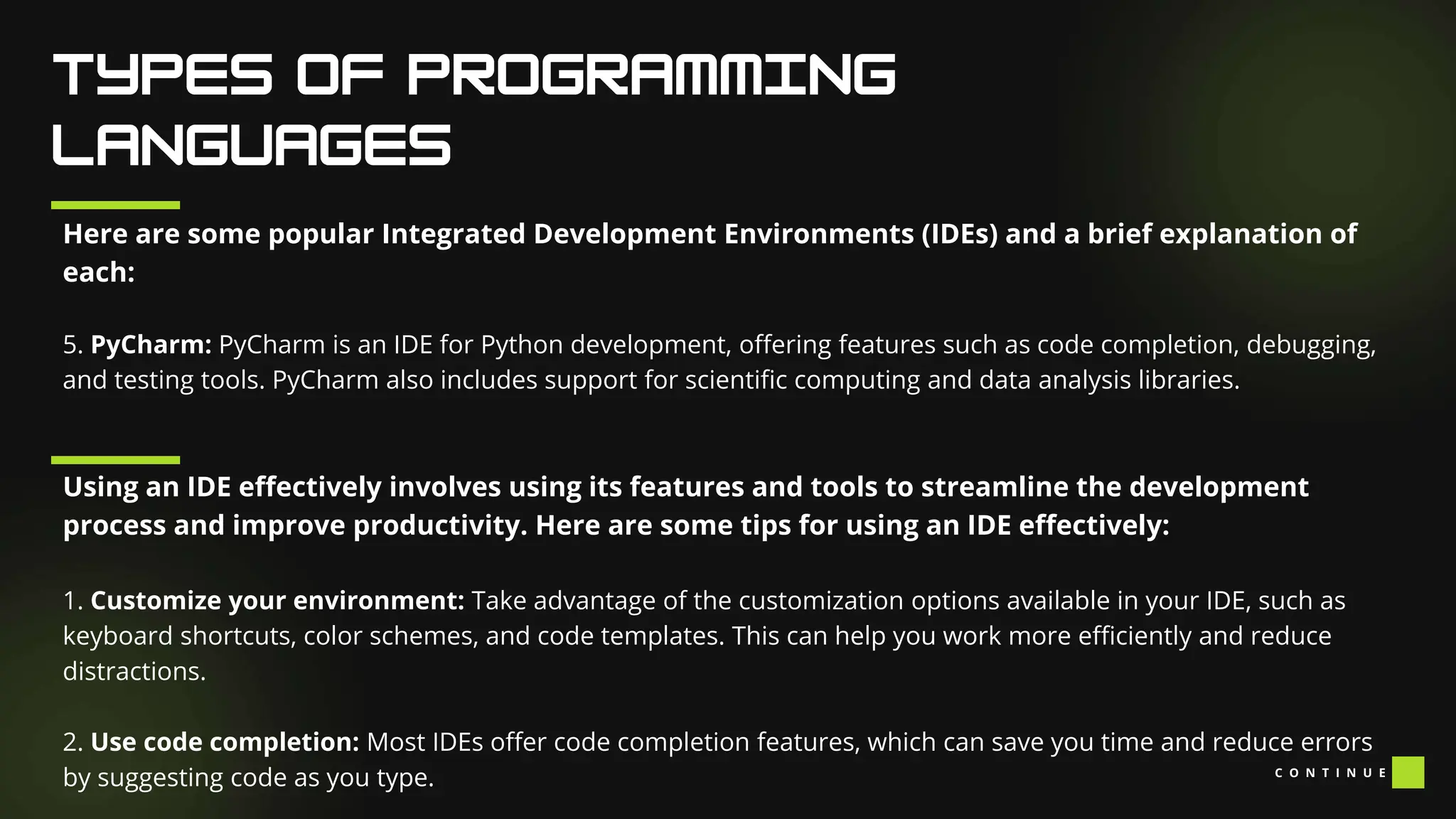 Here are some popular Integrated Development Environments (IDEs) and a brief explanation of
each:
5. PyCharm: PyCharm is an IDE for Python development, offering features such as code completion, debugging,
and testing tools. PyCharm also includes support for scientific computing and data analysis libraries.
Using an IDE effectively involves using its features and tools to streamline the development
process and improve productivity. Here are some tips for using an IDE effectively:
1. Customize your environment: Take advantage of the customization options available in your IDE, such as
keyboard shortcuts, color schemes, and code templates. This can help you work more efficiently and reduce
distractions.
2. Use code completion: Most IDEs offer code completion features, which can save you time and reduce errors
by suggesting code as you type. C O N T I N U E
 