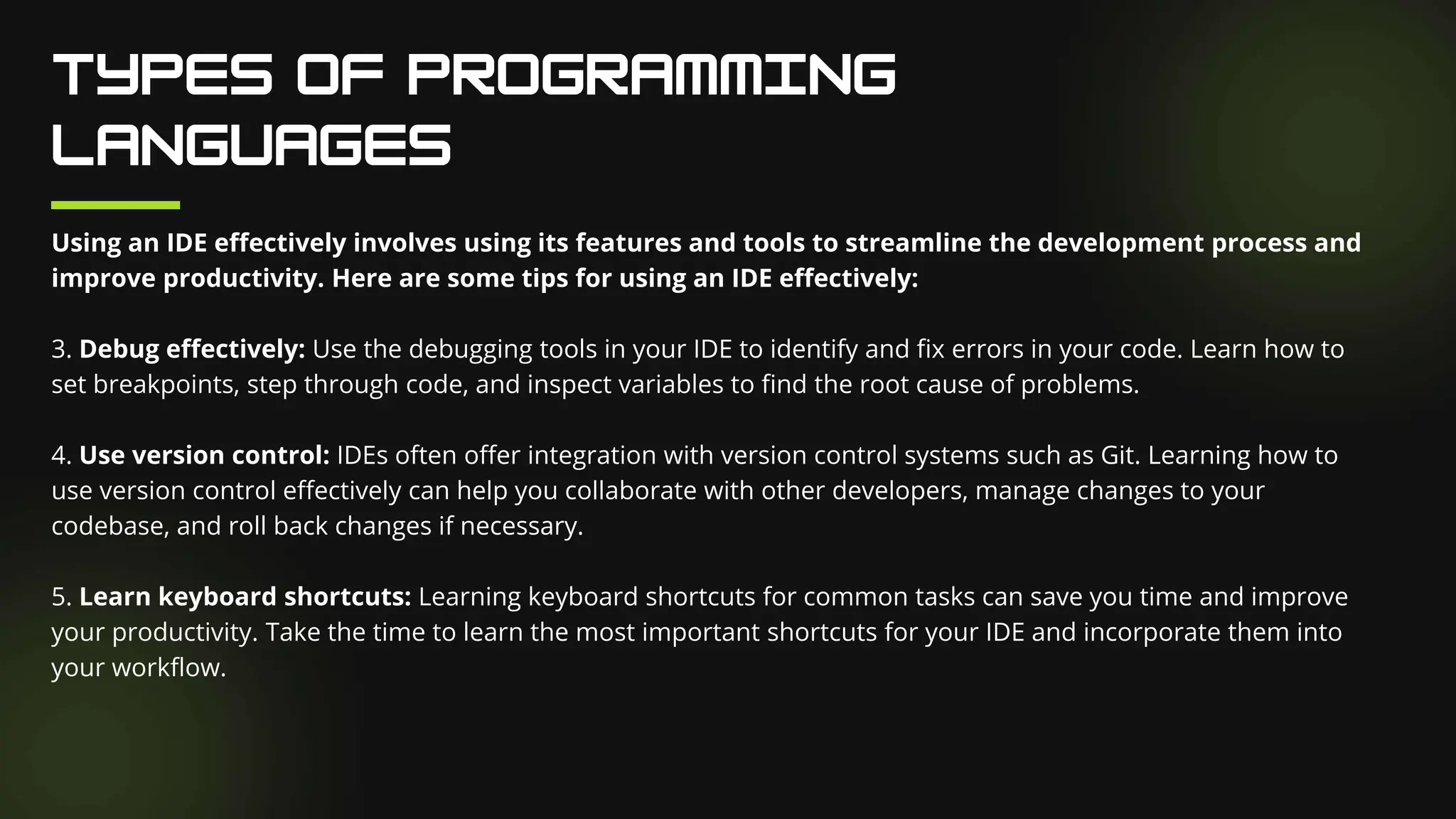 Using an IDE effectively involves using its features and tools to streamline the development process and
improve productivity. Here are some tips for using an IDE effectively:
3. Debug effectively: Use the debugging tools in your IDE to identify and fix errors in your code. Learn how to
set breakpoints, step through code, and inspect variables to find the root cause of problems.
4. Use version control: IDEs often offer integration with version control systems such as Git. Learning how to
use version control effectively can help you collaborate with other developers, manage changes to your
codebase, and roll back changes if necessary.
5. Learn keyboard shortcuts: Learning keyboard shortcuts for common tasks can save you time and improve
your productivity. Take the time to learn the most important shortcuts for your IDE and incorporate them into
your workflow.
 