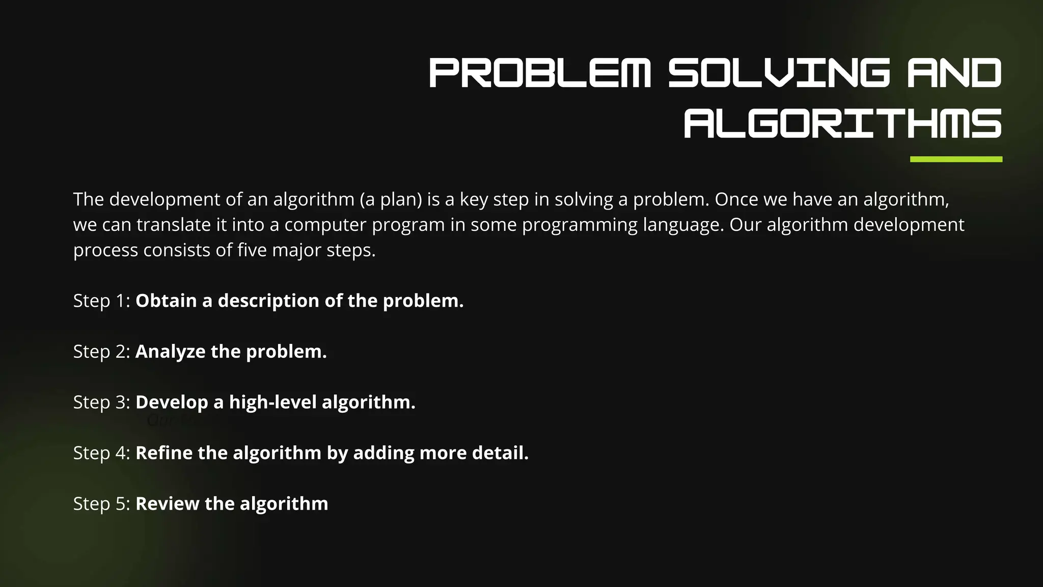 Our Facilities
The development of an algorithm (a plan) is a key step in solving a problem. Once we have an algorithm,
we can translate it into a computer program in some programming language. Our algorithm development
process consists of five major steps.
Step 1: Obtain a description of the problem.
Step 2: Analyze the problem.
Step 3: Develop a high-level algorithm.
Step 4: Refine the algorithm by adding more detail.
Step 5: Review the algorithm
 