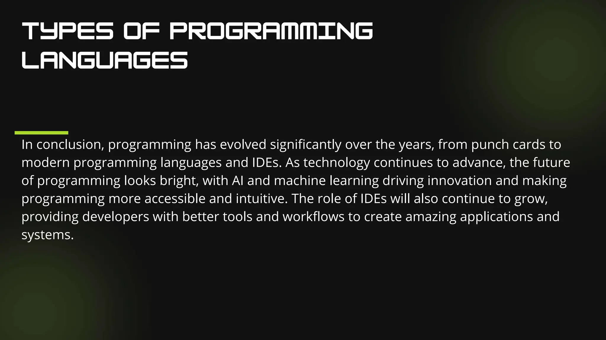 In conclusion, programming has evolved significantly over the years, from punch cards to
modern programming languages and IDEs. As technology continues to advance, the future
of programming looks bright, with AI and machine learning driving innovation and making
programming more accessible and intuitive. The role of IDEs will also continue to grow,
providing developers with better tools and workflows to create amazing applications and
systems.
 